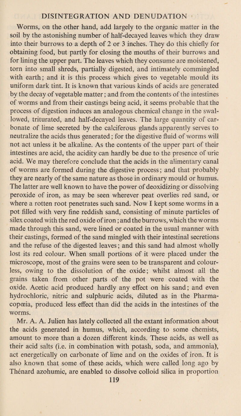Worms, on the other hand, add largely to the organic matter in the soil by the astonishing number of half-decayed leaves which they draw into their burrows to a depth of 2 or 3 inches. They do this chiefly for obtaining food, but partly for closing the mouths of their burrows and for lining the upper part. The leaves which they consume are moistened, torn into small shreds, partially digested, and intimately commingled with earth; and it is this process which gives to vegetable mould its uniform dark tint. It is known that various kinds of acids are generated by the decay of vegetable matter; and from the contents of the intestines of worms and from their castings being acid, it seems probable that the process of digestion induces an analogous chemical change in the swal¬ lowed, triturated, and half-decayed leaves. The large quantity of car¬ bonate of lime secreted by the calciferous glands apparently serves to neutralize the acids thus generated; for the digestive fluid of worms will not act unless it be alkaline. As the contents of the upper part of their intestines are acid, the acidity can hardly be due to the presence of uric acid. We may therefore conclude that the acids in the alimentary canal of worms are formed during the digestive process; and that probably they are nearly of the same nature as those in ordinary mould or humus. The latter are well known to have the power of deoxidizing or dissolving peroxide of iron, as may be seen wherever peat overlies red sand, or where a rotten root penetrates such sand. Now I kept some worms in a pot filled with very fine reddish sand, consisting of minute particles of silex coated with the red oxide of iron; and the burrows, which the w orms made through this sand, were lined or coated in the usual manner with their castings, formed of the sand mingled with their intestinal secretions and the refuse of the digested leaves; and this sand had almost wholly lost its red colour. When small portions of it were placed under the microscope, most of the grains were seen to be transparent and colour¬ less, owing to the dissolution of the oxide; whilst almost all the grains taken from other parts of the pot were coated with the oxide. Acetic acid produced hardly any effect on his sand; and even hydrochloric, nitric and sulphuric acids, diluted as in the Pharma¬ copoeia, produced less effect than did the acids in the intestines of the worms. Mr. A. A. Julien has lately collected all the extant information about the acids generated in humus, which, according to some chemists, amount to more than a dozen different kinds. These acids, as well as their acid salts (i.e. in combination with potash, soda, and ammonia), act energetically on carbonate of lime and on the oxides of iron. It is also known that some of these acids, which were called long ago by Thenard azohumic, are enabled to dissolve colloid silica in proportion
