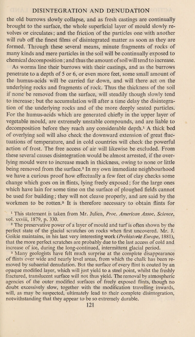 the old burrows slowly collapse, and as fresh castings are continually brought to the surface, the whole superficial layer of mould slowly re¬ volves or circulates; and the friction of the particles one with another will rub olf the finest films of disintegrated matter as soon as they are formed. Through these several means, minute fragments of rocks of many kinds and mere particles in the soil will be continually exposed to chemical decomposition; and thus the amount of soil will tend to increase. As worms line their burrows with their castings, and as the burrows penetrate to a depth of 5 or 6, or even more feet, some small amount of the humus-acids will be carried far down, and will there act on the underlying rocks and fragments of rock. Thus the thickness of the soil if none be removed from the surface, will steadily though slowly tend to increase; but the accumulation will after a time delay the disintegra¬ tion of the underlying rocks and of the more deeply seated particles. For the humus-acids which are generated chiefly in the upper layer of vegetable mould, are extremely unstable compounds, and are liable to decomposition before they reach any considerable depth.1 A thick bed of overlying soil will also check the downward extension of great fluc¬ tuations of temperature, and in cold countries will check the powerful action of frost. The free access of air will likewise be excluded. From these several causes disintegration would be almost arrested, if the over- lying mould were to increase much in thickness, owing to none or little being removed from the surface.2 In my own immediate neighbourhood we have a curious proof how effectually a few feet of clay checks some change which goes on in flints, lying freely exposed; for the large ones which have lain for some time on the surface of ploughed fields cannot be used for building; they will not cleave properly, and are said by the workmen to be rotten.3 It is therefore necessary to obtain flints for 1 This statement is taken from Mr. Julien, Proc. American Assoc. Science, vol. xxviii, 1879, p. 330. 2 The preservative power of a layer of mould and turf is often shown by the perfect state of the glacial scratches on rocks when first uncovered. Mr. T. Geikie maintains, in his last very interesting work (Prehistoric Europe, 1881), that the more perfect scratches are probably due to the last access of cold and increase of ice, during the long-continued, intermittent glacial period. 3 Many geologists have felt much surprise at the complete disappearance of flints over wide and nearly level areas, from which the chalk has been re¬ moved by subaerial denudation. But the surface of every flint is coated by an opaque modified layer, which will just yield to a steel point, whilst the freshly fractured, translucent surface will not thus yield. The removal by atmospheric agencies of the outer modified surfaces of freely exposed flints, though no doubt excessively slow, together with the modification travelling inwards, will, as may be suspected, ultimately lead to their complete disintegration, notwithstanding that they appear to be so extremely durable,
