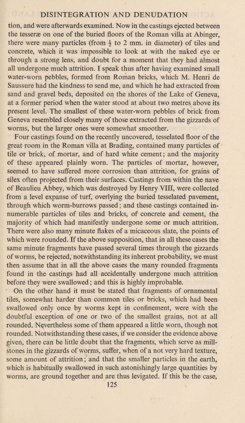 tion, and were afterwards examined. Now in the castings ejected between the tesserae on one of the buried floors of the Roman villa at Abinger, there were many particles (from \ to 2 mm. in diameter) of tiles and concrete, which it was impossible to look at with the naked eye or through a strong lens, and doubt for a moment that they had almost all undergone much attrition. I speak thus after having examined small water-worn pebbles, formed from Roman bricks, which M. Henri de Saussure had the kindness to send me, and which he had extracted from sand and gravel beds, deposited on the shores of the Lake of Geneva, at a former period when the water stood at about two metres above its present level. The smallest of these water-worn pebbles of brick from Geneva resembled closely many of those extracted from the gizzards of worms, but the larger ones were somewhat smoother. Four castings found on the recently uncovered, tesselated floor of the great room in the Roman villa at Brading, contained many particles of tile or brick, of mortar, and of hard white cement; and the majority of these appeared plainly worn. The particles of mortar, however, seemed to have suffered more corrosion than attrition, for grains of silex often projected from their surfaces. Castings from within the nave of Beaulieu Abbey, which was destroyed by Henry VIII, were collected from a level expanse of turf, overlying the buried tesselated pavement, through which worm-burrows passed; and these castings contained in¬ numerable particles of tiles and bricks, of concrete and cement, the majority of which had manifestly undergone some or much attrition. There were also many minute flakes of a micaceous slate, the points of which were rounded. If the above supposition, that in all these cases the same minute fragments have passed several times through the gizzards of worms, be rejected, notwithstanding its inherent probability, we must then assume that in all the above cases the many rounded fragments found in the castings had all accidentally undergone much attrition before they were swallowed; and this is highly improbable. ' On the other hand it must be stated that fragments of ornamental tiles, somewhat harder than common tiles or bricks, which had been swallowed only once by worms kept in confinement, were with the doubtful exception of one or two of the smallest grains, not at all rounded. Nevertheless some of them appeared a little worn, though not rounded. Notwithstanding these cases, if we consider the evidence above given, there can be little doubt that the fragments, which serve as mill¬ stones in the gizzards of worms, suffer, when of a not very hard texture, some amount of attrition; and that the smaller particles in the earth, which is habitually swallowed in such astonishingly large quantities by worms, are ground together and are thus levigated. If this be the case,
