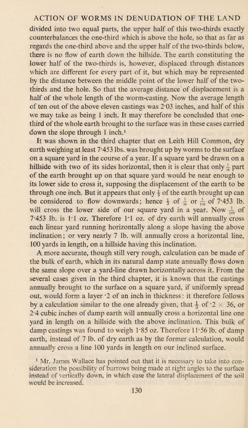 divided into two equal parts, the upper half of this two-thirds exactly counterbalances the one-third which is above the hole, so that as far as regards the one-third above and the upper half of the two-thirds below, there is no flow of earth down the hillside. The earth constituting the lower half of the two-thirds is, however, displaced through distances which are different for every part of it, but which may be represented by the distance between the middle point of the lower half of the two- thirds and the hole. So that the average distance of displacement is a half of the whole length of the worm-casting. Now the average length of ten out of the above eleven castings was 2*03 inches, and half of this we may take as being 1 inch. It may therefore be concluded that one- third of the whole earth brought to the surface was in these cases carried down the slope through 1 inch.1 It was shown in the third chapter that on Leith Hill Common, dry earth weighing at least 7*453 lbs. was brought up by worms to the surface on a square yard in the course of a year. If a square yard be drawn on a hillside with two of its sides horizontal, then it is clear that only T part of the earth brought up on that square yard would be near enough to its lower side to cross it, supposing the displacement of the earth to be through one inch. But it appears that only of the earth brought up can be considered to flow downwards; hence -j- of T or A of 7*453 lb. will cross the lower side of our square yard in a year. Now A 0f 7*453 lb. is 1*1 oz. Therefore 1*1 oz. of dry earth will annually cross each linear yard running horizontally along a slope having the above inclination; or very nearly 7 lb. will annually cross a horizontal line, 100 yards in length, on a hillside having this inclination. A more accurate, though still very rough, calculation can be made of the bulk of earth, which in its natural damp state annually flows down the same slope over a yard-line drawn horizontally across it. From the several cases given in the third chapter, it is known that the castings annually brought to the surface on a square yard, if uniformly spread out, would form a layer *2 of an inch in thickness: it therefore follows by a calculation similar to the one already given, that ^ of *2 x 36, or 2*4 cubic inches of damp earth will annually cross a horizontal line one yard in length on a hillside with the above inclination. This bulk of damp castings was found to weigh 1*85 oz. Therefore 11*56 lb. of damp earth, instead of 7 lb. of dry earth as by the former calculation, would annually cross a line 100 yards in length on our inclined surface. 1 Mr. James Wallace has pointed out that it is necessary to take into con¬ sideration the possibility of burrows being made at right angles to the surface instead of vertically down, in which case the lateral displacement of the soil would be increased.