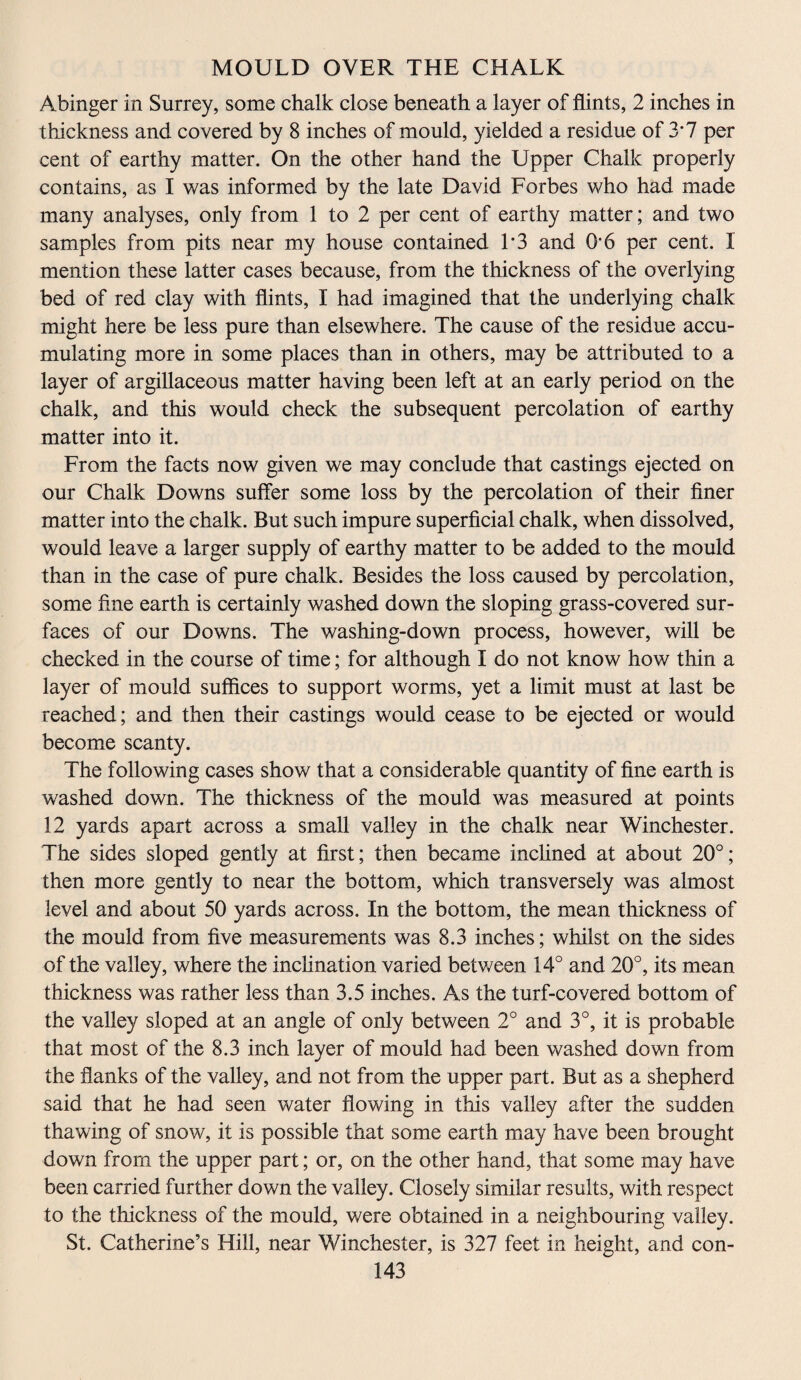 MOULD OVER THE CHALK Abinger in Surrey, some chalk close beneath a layer of flints, 2 inches in thickness and covered by 8 inches of mould, yielded a residue of 3*7 per cent of earthy matter. On the other hand the Upper Chalk properly contains, as I was informed by the late David Forbes who had made many analyses, only from 1 to 2 per cent of earthy matter; and two samples from pits near my house contained L3 and O’6 per cent. I mention these latter cases because, from the thickness of the overlying bed of red clay with flints, I had imagined that the underlying chalk might here be less pure than elsewhere. The cause of the residue accu¬ mulating more in some places than in others, may be attributed to a layer of argillaceous matter having been left at an early period on the chalk, and this would check the subsequent percolation of earthy matter into it. From the facts now given we may conclude that castings ejected on our Chalk Downs suffer some loss by the percolation of their finer matter into the chalk. But such impure superficial chalk, when dissolved, would leave a larger supply of earthy matter to be added to the mould than in the case of pure chalk. Besides the loss caused by percolation, some fine earth is certainly washed down the sloping grass-covered sur¬ faces of our Downs. The washing-down process, however, will be checked in the course of time; for although I do not know how thin a layer of mould suffices to support worms, yet a limit must at last be reached; and then their castings would cease to be ejected or would become scanty. The following cases show that a considerable quantity of fine earth is washed down. The thickness of the mould was measured at points 12 yards apart across a small valley in the chalk near Winchester. The sides sloped gently at first; then became inclined at about 20°; then more gently to near the bottom, which transversely was almost level and about 50 yards across. In the bottom, the mean thickness of the mould from five measurements was 8.3 inches; whilst on the sides of the valley, where the inclination varied between 14° and 20°, its mean thickness was rather less than 3.5 inches. As the turf-covered bottom of the valley sloped at an angle of only between 2° and 3°, it is probable that most of the 8.3 inch layer of mould had been washed down from the flanks of the valley, and not from the upper part. But as a shepherd said that he had seen water flowing in this valley after the sudden thawing of snow, it is possible that some earth may have been brought down from the upper part; or, on the other hand, that some may have been carried further down the valley. Closely similar results, with respect to the thickness of the mould, were obtained in a neighbouring valley. St. Catherine’s Hill, near Winchester, is 327 feet in height, and con-