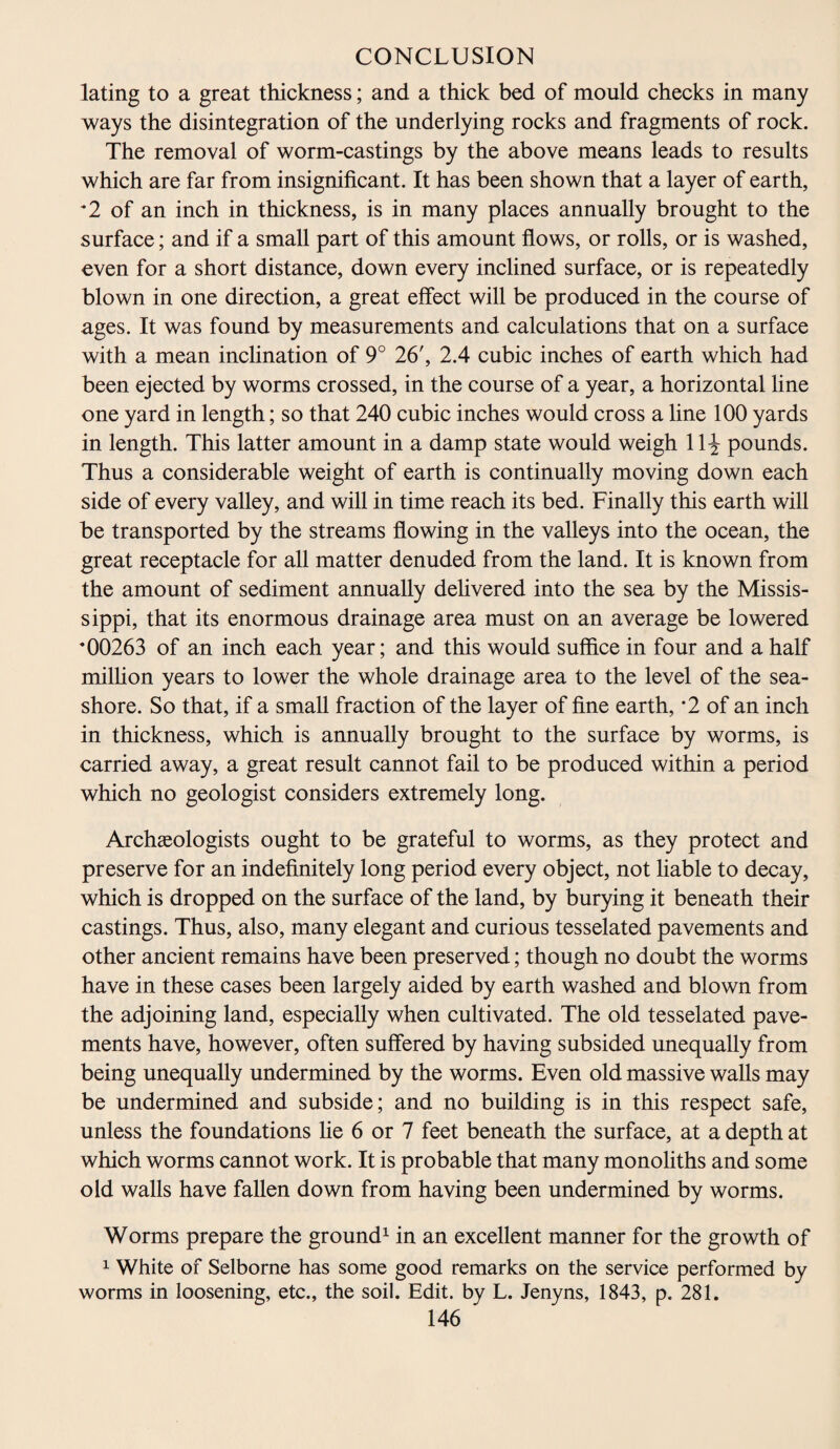 lating to a great thickness; and a thick bed of mould checks in many ways the disintegration of the underlying rocks and fragments of rock. The removal of worm-castings by the above means leads to results which are far from insignificant. It has been shown that a layer of earth, *2 of an inch in thickness, is in many places annually brought to the surface; and if a small part of this amount flows, or rolls, or is washed, even for a short distance, down every inclined surface, or is repeatedly blown in one direction, a great effect will be produced in the course of ages. It was found by measurements and calculations that on a surface with a mean inclination of 9° 26', 2.4 cubic inches of earth which had been ejected by worms crossed, in the course of a year, a horizontal line one yard in length; so that 240 cubic inches would cross a line 100 yards in length. This latter amount in a damp state would weigh 11^ pounds. Thus a considerable weight of earth is continually moving down each side of every valley, and will in time reach its bed. Finally this earth will be transported by the streams flowing in the valleys into the ocean, the great receptacle for all matter denuded from the land. It is known from the amount of sediment annually delivered into the sea by the Missis¬ sippi, that its enormous drainage area must on an average be lowered *00263 of an inch each year; and this would suffice in four and a half million years to lower the whole drainage area to the level of the sea¬ shore. So that, if a small fraction of the layer of fine earth, *2 of an inch in thickness, which is annually brought to the surface by worms, is carried away, a great result cannot fail to be produced within a period which no geologist considers extremely long. Archaeologists ought to be grateful to worms, as they protect and preserve for an indefinitely long period every object, not liable to decay, which is dropped on the surface of the land, by burying it beneath their castings. Thus, also, many elegant and curious tesselated pavements and other ancient remains have been preserved; though no doubt the worms have in these cases been largely aided by earth washed and blown from the adjoining land, especially when cultivated. The old tesselated pave¬ ments have, however, often suffered by having subsided unequally from being unequally undermined by the worms. Even old massive walls may be undermined and subside; and no building is in this respect safe, unless the foundations he 6 or 7 feet beneath the surface, at a depth at which worms cannot work. It is probable that many monoliths and some old walls have fallen down from having been undermined by worms. Worms prepare the ground1 in an excellent manner for the growth of 1 White of Selborne has some good remarks on the service performed by worms in loosening, etc., the soil. Edit, by L. Jenyns, 1843, p. 281.