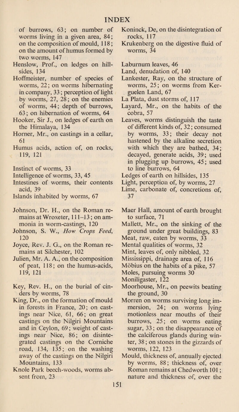 of burrows, 63; on number of worms living in a given area, 84; on the composition of mould, 118; on the amount of humus formed by two worms, 147 Henslow, Prof., on ledges on hill¬ sides, 134 Holfmeister, number of species of worms, 22; on worms hibernating in company, 33; perception of light by worms, 27, 28; on the enemies of worms, 44; depth of burrows, 63; on hibernation of worms, 64 Hooker, Sir I., on ledges of earth on the Himalaya, 134 Horner, Mr., on castings in a cellar, 61 Humus acids, action of, on rocks, 119, 121 Instinct of worms, 33 Intelligence of worms, 33, 45 Intestines of worms, their contents acid, 39 Islands inhabited by worms, 67 Johnson, Dr. H., on the Roman re¬ mains at Wroxeter, 111-13; on am¬ monia in worm-castings, 120 Johnson, S. W., How Crops Feed, 120 Joyce, Rev. J. G., on the Roman re¬ mains at Silchester, 102 Julien, Mr. A. A., on the composition of peat, 118; on the humus-acids, 119, 121 Key, Rev. H., on the burial of cin¬ ders by worms, 78 King, Dr., on the formation of mould in forests in France, 20; on cast¬ ings near Nice, 61, 66; on great castings on the Nilgiri Mountains and in Ceylon, 69; weight of cast¬ ings near Nice, 86; on disinte¬ grated castings on the Corniche road, 134, 135; on the washing away of the castings on the Nilgiri Mountains, 133 Knole Park beech-woods, worms ab¬ sent from, 23 Koninck, De, on the disintegration of rocks, 117 Krukenberg on the digestive fluid of worms, 34 Laburnum leaves, 46 Land, denudation of, 140 Lankester, Ray, on the structure of worms, 25; on worms from Ker¬ guelen Land, 67 La Plata, dust storms of, 117 Layard, Mr., on the habits of the cobra, 57 Leaves, worms distinguish the taste of different kinds of, 32; consumed by worms, 33; their decay not hastened by the alkaline secretion with which they are bathed, 34; decayed, generate acids, 39; used in plugging up burrows, 45; used to line burrows, 64 Ledges of earth on hillsides, 135 Light, perception of, by worms, 27 Lime, carbonate of, concretions of, 37 Maer Hall, amount of earth brought to surface, 71 Mallett, Mr., on the sinking of the ground under great buildings, 83 Meat, raw, eaten by worms, 33 Mental qualities of worms, 32 Mint, leaves of, only nibbled, 32 Mississippi, drainage area of, 116 Mobius on the habits of a pike, 57 Moles, pursuing worms 30 Moniligaster, 122 Moorhouse, Mr., on peewits beating the ground, 30 Morren on worms surviving long im¬ mersion, 24; on worms lying motionless near mouths of their burrows, 25; on worms eating sugar, 33; on the disappearance of the calciferous glands during win¬ ter, 38; on stones in the gizzards of worms, 122, 123 Mould, thickness of, annually ejected by worms, 88; thickness of, over Roman remains at Chedworth 101; nature and thickness of, over the