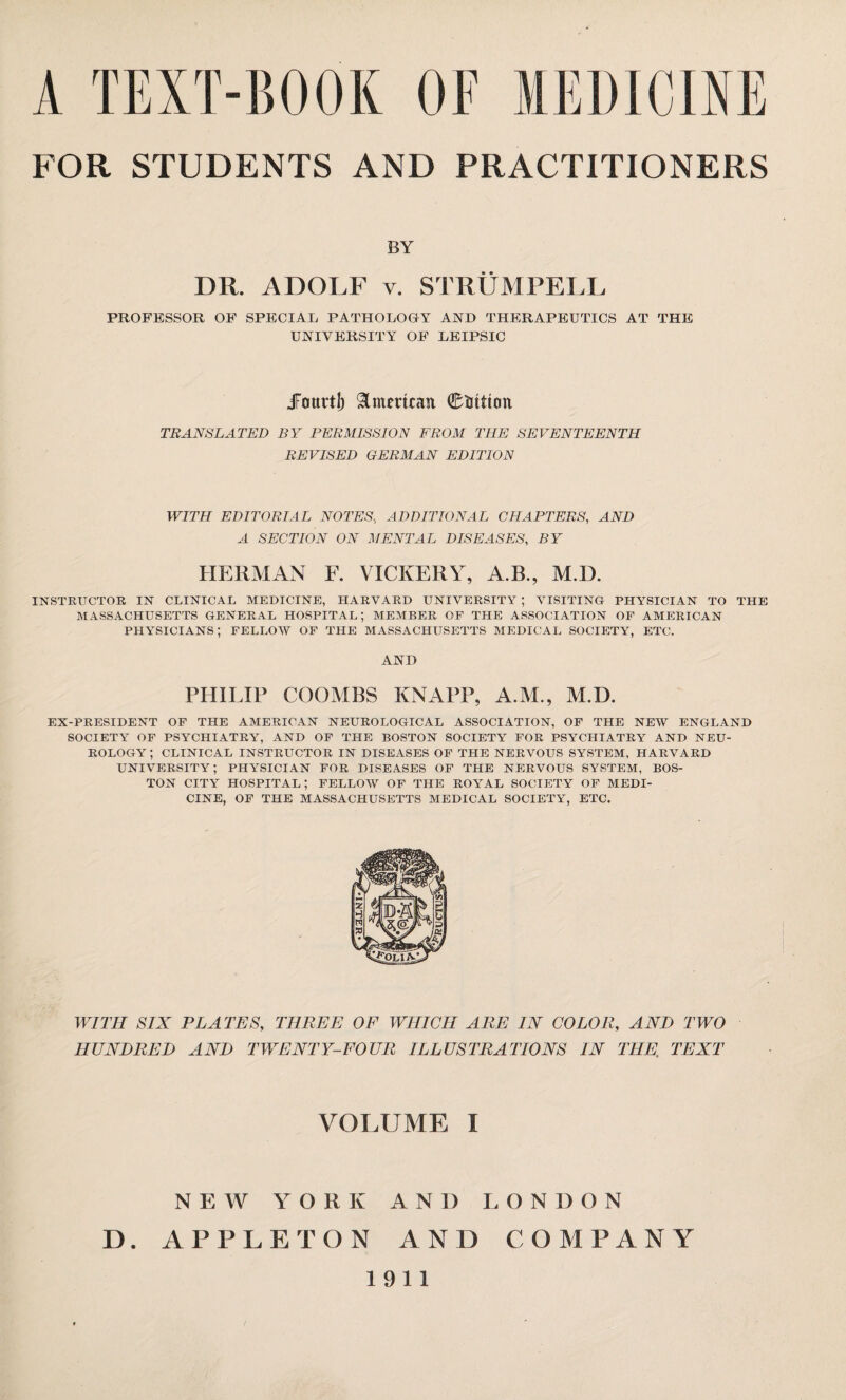FOR STUDENTS AND PRACTITIONERS BY DR. ADOLF v. STRÜMPELL PROFESSOR OF SPECIAL PATHOLOHY AND THERAPEUTICS AT THE UNIVERSITY OF LEIPSIC Jourt!) &mmcait 0Uttton TRANSLATED BY PERMISSION FROM THE SEVENTEENTH REVISED GERMAN EDITION WITH EDITORIAL NOTES., ADDITIONAL CHAPTERS, AND A SECTION ON MENTAL DISEASES, BY HERMAN F. VICKERY, A.B., M.D. INSTRUCTOR IN CLINICAL MEDICINE, HARVARD UNIVERSITY ; VISITING PHYSICIAN TO THE MASSACHUSETTS GENERAL HOSPITAL; MEMBER OF THE ASSOCIATION OF AMERICAN physicians; fellow of the Massachusetts medical society, etc. AND PHILIP COOMBS KNAPP, A.M., M.D. EX-PRESIDENT OF THE AMERICAN NEUROLOGICAL ASSOCIATION, OF THE NEW ENGLAND SOCIETY OF PSYCHIATRY^, AND OF THE BOSTON SOCIETY FOR PSYCHIATRY AND NEU¬ ROLOGY; CLINICAL INSTRUCTOR IN DISEASES OF THE NERVOUS SYSTEM, HARVARD UNIVERSITY; PHYSICIAN FOR DISEASES OF THE NERVOUS SYSTEM, BOS¬ TON city hospital; fellow of the royal society of medi¬ cine, OF THE MASSACHUSETTS MEDICAL SOCIETY, ETC. WITH SIX PLATES, THREE OF WHICH ARE IN COLOR, AND TWO HUNDRED AND TWENTY-FOUR ILLUSTRATIONS IN THE» TEXT VOLUME I NEW YORK AND LONDON APPLETON AND COMPANY 1911