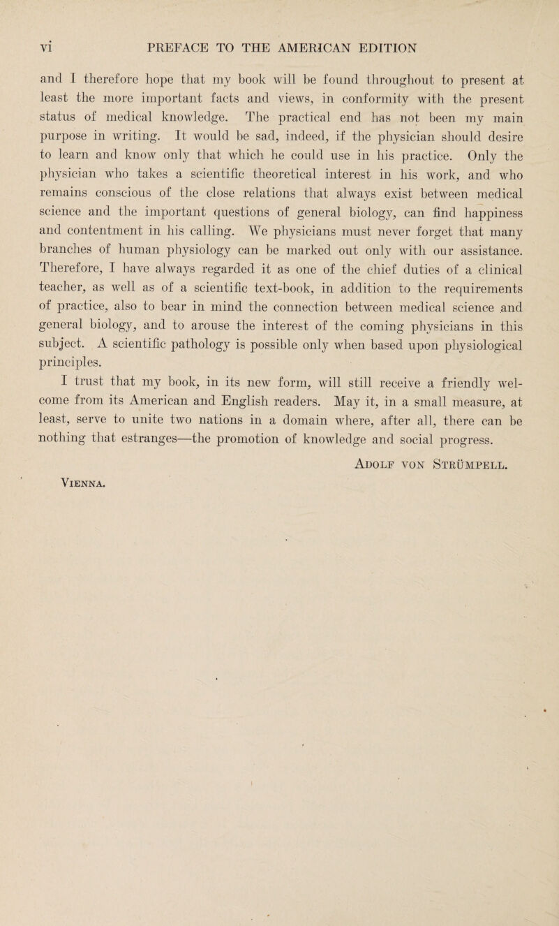 and I therefore hope that my book will be found throughout to present at least the more important facts and views, in conformity with the present status of medical knowledge. The practical end has not been my main purpose in writing. It would be sad, indeed, if the physician should desire to learn and know only that which he could use in his practice. Only the physician who takes a scientific theoretical interest in his work, and who remains conscious of the close relations that always exist between medical science and the important questions of general biology, can find happiness and contentment in his calling. We physicians must never forget that many branches of human physiology can be marked out only with our assistance. Therefore, I have always regarded it as one of the chief duties of a clinical teacher, as well as of a scientific text-book, in addition to the requirements of practice, also to bear in mind the connection between medical science and general biology, and to arouse the interest of the coming physicians in this subject. A scientific pathology is possible only when based upon physiological principles. I trust that my book, in its new form, will still receive a friendly wel¬ come from its American and English readers. May it, in a small measure, at least, serve to unite two nations in a domain where, after all, there can be nothing that estranges—the promotion of knowledge and social progress. Adolf von Strümpell.