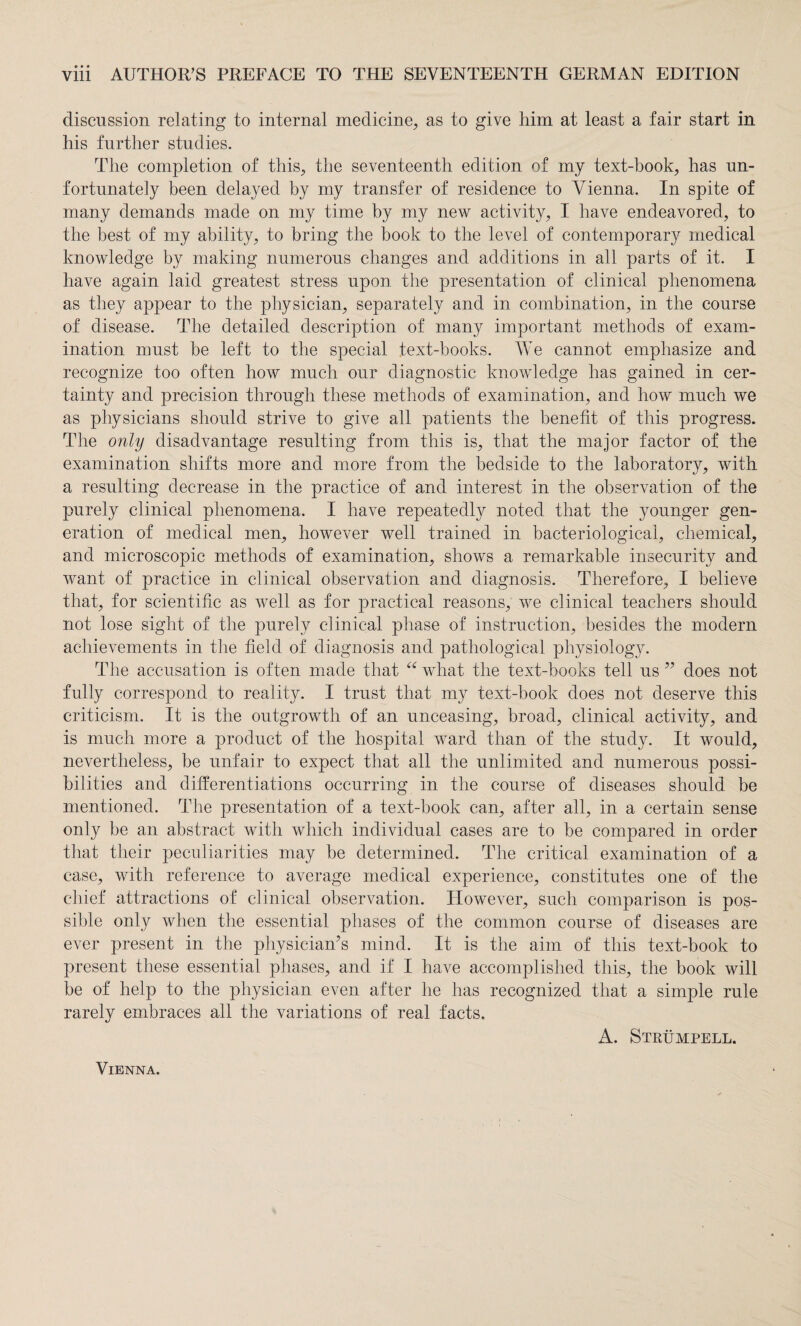 discussion relating to internal medicine, as to give him at least a fair start in his further studies. The completion of this, the seventeenth edition of my text-book, has un¬ fortunately been delayed by my transfer of residence to Vienna. In spite of many demands made on my time by my new activity, I have endeavored, to the best of my ability, to bring the book to the level of contemporary medical knowledge by making numerous changes and additions in all parts of it. I have again laid greatest stress upon the presentation of clinical phenomena as they appear to the physician, separately and in combination, in the course of disease. The detailed description of many important methods of exam¬ ination must be left to the special text-books. We cannot emphasize and recognize too often how much our diagnostic knowledge has gained in cer¬ tainty and precision through these methods of examination, and how much we as physicians should strive to give all patients the benefit of this progress. The only disadvantage resulting from this is, that the major factor of the examination shifts more and more from the bedside to the laboratory, with a resulting decrease in the practice of and interest in the observation of the purely clinical phenomena. I have repeatedly noted that the younger gen¬ eration of medical men, however well trained in bacteriological, chemical, and microscopic methods of examination, shows a remarkable insecurity and want of practice in clinical observation and diagnosis. Therefore, I believe that, for scientific as well as for practical reasons, we clinical teachers should not lose sight of the purely clinical phase of instruction, besides the modern achievements in the field of diagnosis and pathological physiology. The accusation is often made that “ what the text-books tell us ” does not fully correspond to reality. I trust that my text-book does not deserve this criticism. It is the outgrowth of an unceasing, broad, clinical activity, and is much more a product of the hospital ward than of the study. It would, nevertheless, be unfair to expect that all the unlimited and numerous possi¬ bilities and differentiations occurring in the course of diseases should be mentioned. The presentation of a text-book can, after all, in a certain sense only be an abstract with which individual cases are to be compared in order that their peculiarities may be determined. The critical examination of a case, with reference to average medical experience, constitutes one of the chief attractions of clinical observation. However, such comparison is pos¬ sible only when the essential phases of the common course of diseases are ever present in the physician’s mind. It is the aim of this text-book to present these essential phases, and if I have accomplished this, the book will be of help to the physician even after he has recognized that a simple rule rarely embraces all the variations of real facts. A. Strümpell.