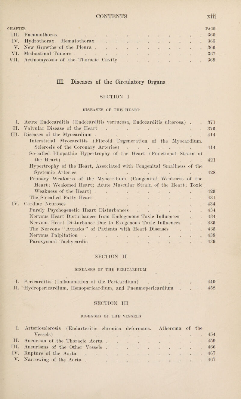 • Ä • CHAPTER PAGE III. Pneumothorax. 3G0 IV. Hydrotliorax. Hematothorax. 365 V. New Growths of the Pleura. 366 VI. Mediastinal Tumors. 367 VII. Actinomycosis of the Thoracic Cavity ........ 369 III. Diseases of the Circulatory Organs SECTION I DISEASES OF THE HEART I. Acute Endocarditis (Endocarditis verrucosa, Endocarditis ulcerosa) . . 371 II. Valvular Disease of the Heart.376 III. Diseases of the Myocardium .. 414 Interstitial Myocarditis (Fibroid Degeneration of the Myocardium. Sclerosis of the Coronary Arteries).414 So-called Idiopathic Hypertrophy of the Heart (Functional Strain of the Heart).421 Hypertrophy of the Heart, Associated with Congenital Smallness of the Systemic Arteries. 42S Primary Weakness of the Myocardium (Congenital Weakness of the Heart; Weakened Heart; Acute Muscular Strain of the Heart; Toxic Weakness of the Heart).429 The So-called Fatty Heart.431 IV. Cardiac Neuroses.434 Purely Psychogenetic Heart Disturbances.434 Nervous Heart Disturbances from Endogenous Toxic Influences . . 434 Nervous Heart Disturbance Due to Exogenous Toxic Influences . . 435 The Nervous “ Attacks ” of Patients with Heart Diseases . . . 435 Nervous Palpitation. 438 Paroxysmal Tachycardia. 439 SECTION II DISEASES OF THE PERICARDIUM I. Pericarditis (Inflammation of the Pericardium).440 II. Hydropericardium, Hemopericardium, and Pneumopericardium . . . 452 SECTION III DISEASES OF THE VESSELS I. Arteriosclerosis (Endarteritis chronica deformans. Atheroma of the Vessels). 454 II. Aneurism of the Thoracic Aorta .......... 459 III. Aneurisms of the Other Vessels.466 IV. Rupture of the Aorta.467 V. Narrowing of the Aorta.467