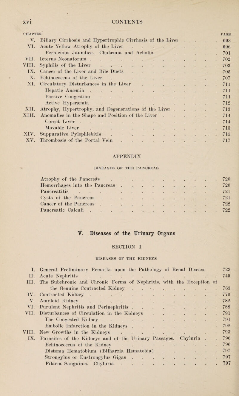 CHAPTER PAGE V. Biliary Cirrhosis and Hypertrophic Cirrhosis of the Liver .... 693 VI. Acute Yellow Atrophy of the Liver.696 Pernicious Jaundice. Cholaemia and Acholia.701 VII. Icterus Neonatorum.702 VIII. Syphilis of the Liver.703 IX. Cancer of the Liver and Bile Ducts.705 X. Echinococcus of the Liver.707 XI. Circulatory Disturbances in the Liver.711 Hepatic Anaemia.711 Passive Congestion.711 Active Hyperaemia.712 XII. Atrophy, Hypertrophy, and Degenerations of the Liver.713 XIII. Anomalies in the Shape and Position of the Liver.714 Corset Liver.714 Movable Liver.715 XIV. Suppurative Pylephlebitis.715 XV. Thrombosis of the Portal Vein.717 APPENDIX DISEASES OF THE PANCREAS Atrophy of the Pancreds.720 Hemorrhages into the Pancreas.720 Pancreatitis.721 Cysts of the Pancreas.721 Cancer of the Pancreas...722 Pancreatic Calculi . . . 722 V. Diseases of the Urinary Organs SECTION I DISEASES OF THE KIDNEYS I. General Preliminary Remarks upon the Pathology of Renal Disease . 723 II. Acute Nephritis.745 III. The Subchronic and Chronic Forms of Nephritis, with the Exception of the Genuine Contracted Kidney . ..763 IV. Contracted Kidney.770 V. Amyloid Kidney. 782 VI. Purulent Nephritis and Perinephritis.788 VII. Disturbances of Circulation in the Kidneys.791 The Congested Kidney.791 Embolic Infarction in the Kidneys.792 VIII. New Growths in the Kidneys.793 IX. Parasites of the Kidneys and of the Urinary Passages. Chyluria . .796 Echinococcus of the Kidney.796 Distoma Hematobium (Bilharzia Hematobia).797 Strongylus or Eustrongylus Gigas.797 Filaria Sanguinis. Chyluria.797