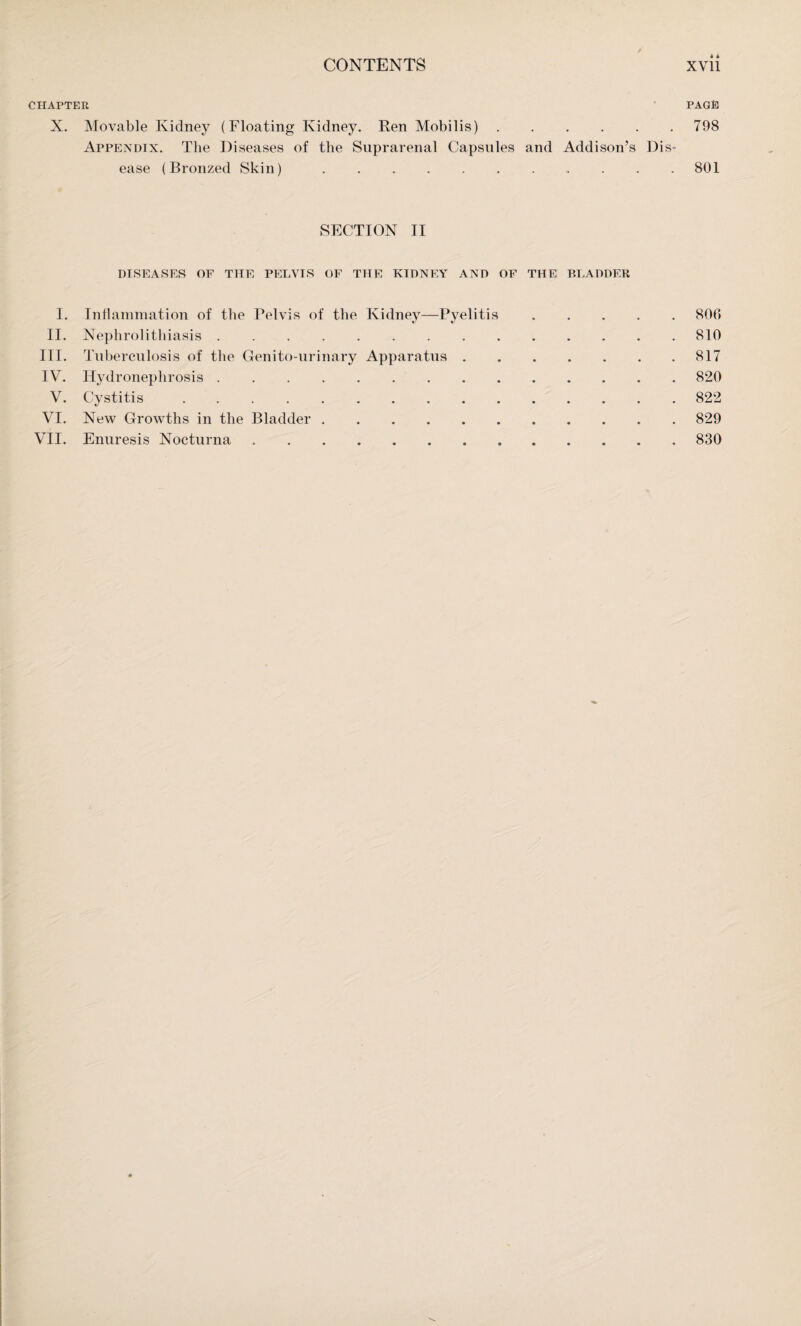 CHAPTER PAGE X. Movable Kidney (Floating Kidney. Ren Mobilis).798 Appendix. The Diseases of the Suprarenal Capsules and Addison’s Dis¬ ease (Bronzed Skin).801 SECTION II DISEASES OF THE PELVIS OF THE KIDNEY AND OF THE BLADDER 806 810 817 820 822 829 830 I. Inflammation of the Pelvis of the Kidney—Pyelitis II. Nephrolithiasis. III. Tuberculosis of the Genito-urinary Apparatus . IV. Hydronephrosis. V. Cystitis.. VI. New Growths in the Bladder ...... VII. Enuresis Nocturna ........