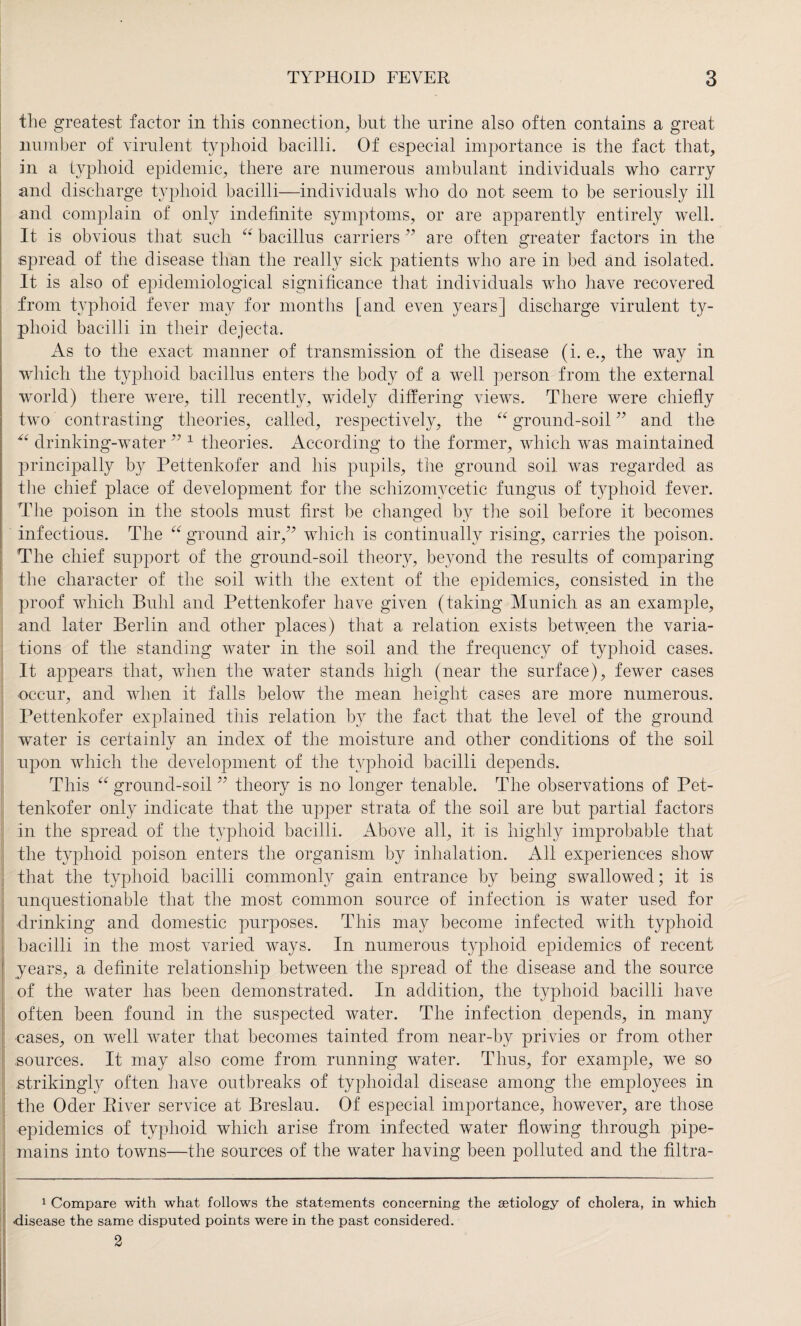 the greatest factor in this connection, but the urine also often contains a great number of virulent typhoid bacilli. Of especial importance is the fact that, in a typhoid epidemic, there are numerous ambulant individuals who carry and discharge typhoid bacilli—individuals who do not seem to be seriously ill and complain of only indefinite symptoms, or are apparently entirely well. It is obvious that such “ bacillus carriers ” are often greater factors in the spread of the disease than the really sick patients who are in bed and isolated. It is also of epidemiological significance that individuals who have recovered from typhoid fever may for months [and even years] discharge virulent ty¬ phoid bacilli in their dejecta. As to the exact manner of transmission of the disease (i. e., the way in which the typhoid bacillus enters the body of a well person from the external world) there were, till recently, widely differing views. There were chiefly two contrasting theories, called, respectively, the 66 ground-soil ” and the “ drinking-water ” 1 theories. According to the former, which was maintained principally by Pettenkofer and his pupils, the ground soil was regarded as the chief place of development for the schizomycetic fungus of typhoid fever. The poison in the stools must first be changed by the soil before it becomes infectious. The “ ground air,” which is continually rising, carries the poison. The chief support of the ground-soil theory, beyond the results of comparing the character of the soil with the extent of the epidemics, consisted in the proof which Buhl and Pettenkofer have given (taking Munich as an example, and later Berlin and other places) that a relation exists between the varia¬ tions of the standing water in the soil and the frequency of typhoid cases. It appears that, when the water stands high (near the surface), fewer cases occur, and when it falls below the mean height cases are more numerous. Pettenkofer explained this relation by the fact that the level of the ground water is certainly an index of the moisture and other conditions of the soil upon which the development of the typhoid bacilli depends. This “ ground-soil ” theory is no longer tenable. The observations of Pet¬ tenkofer only indicate that the upper strata of the soil are but partial factors in the spread of the typhoid bacilli. Above all, it is highly improbable that the typhoid poison enters the organism by inhalation. All experiences show that the typhoid bacilli commonly gain entrance by being swallowed; it is unquestionable that the most common source of infection is water used for drinking and domestic purposes. This may become infected with typhoid bacilli in the most varied ways. In numerous typhoid epidemics of recent years, a definite relationship between the spread of the disease and the source of the water has been demonstrated. In addition, the typhoid bacilli have often been found in the suspected water. The infection depends, in many cases, on well water that becomes tainted from near-by privies or from other sources. It may also come from running water. Thus, for example, we so strikingly often have outbreaks of typhoidal disease among the employees in the Oder River service at Breslau. Of especial importance, however, are those epidemics of typhoid which arise from infected water flowing through pipe- mains into towns—the sources of the water having been polluted and the filtra- 1 Compare with what follows the statements concerning the aetiology of cholera, in which ■disease the same disputed points were in the past considered. 2
