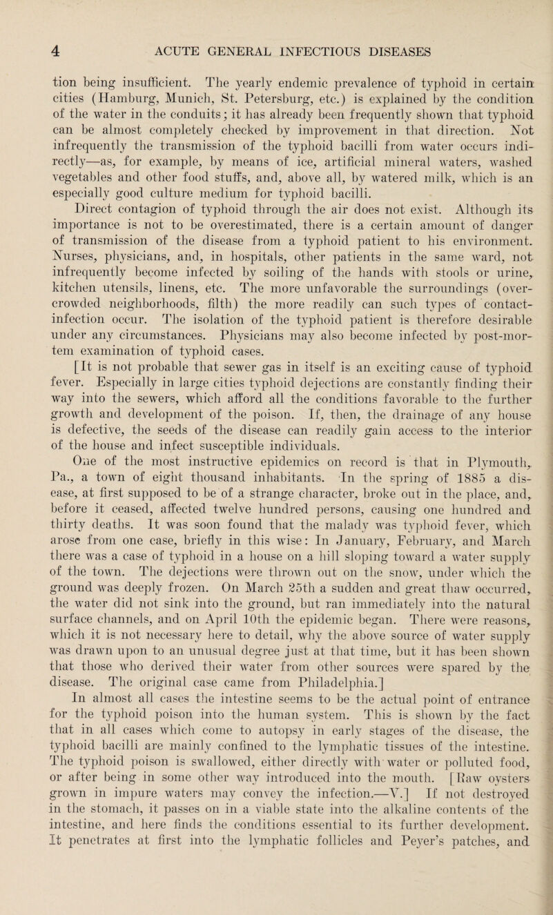tion being insufficient. The yearly endemic prevalence of typhoid in certain cities (Hamburg, Munich, St. Petersburg, etc.) is explained by the condition of the water in the conduits; it has already been frequently shown that typhoid can be almost completely checked by improvement in that direction. Not infrequently the transmission of the typhoid bacilli from water occurs indi¬ rectly—as, for example, by means of ice, artificial mineral waters, washed vegetables and other food stuffs, and, above all, by watered milk, which is an especially good culture medium for typhoid bacilli. Direct contagion of typhoid through the air does not exist. Although its importance is not to be overestimated, there is a certain amount of danger of transmission of the disease from a fyphoid patient to his environment. Nurses, physicians, and, in hospitals, other patients in the same ward, not infrequently become infected by soiling of the hands with stools or urine, kitchen utensils, linens, etc. The more unfavorable the surroundings (over¬ crowded neighborhoods, filth) the more readily can such types of contact- infection occur. The isolation of the typhoid patient is therefore desirable under any circumstances. Physicians may also become infected by post-mor¬ tem examination of typhoid cases. [It is not probable that sewer gas in itself is an exciting cause of typhoid- fever. Especially in large cities typhoid dejections are constantly finding their way into the sewers, which afford all the conditions favorable to the further growth and development of the poison. If, then, the drainage of any house is defective, the seeds of the disease can readily gain access to the interior of the house and infect susceptible individuals. One of the most instructive epidemics on record is that in Plymouth,. Pa., a town of eight thousand inhabitants. In the spring of 1885 a dis¬ ease, at first supposed to be of a strange character, broke out in the place, and, before it ceased, affected twelve hundred persons, causing one hundred and thirty deaths. It was soon found that the malady was typhoid fever, which arose from one case, briefly in this wise: In J anuary, February, and March there was a case of typhoid in a house on a hill sloping toward a water supply of the town. The dejections were thrown out on the snow, under which the ground was deeply frozen. On March 25th a sudden and great thaw occurred, the water did not sink into the ground, but ran immediately into the natural surface channels, and on April 10th the epidemic began. There were reasons, which it is not necessary here to detail, why the above source of water supply was drawn upon to an unusual degree just at that time, but it has been shown that those who derived their water from other sources were spared by the disease. The original case came from Philadelphia.] In almost all cases the intestine seems to be the actual point of entrance for the typhoid poison into the human system. This is shown by the fact that in all cases which come to autopsy in early stages of the disease, the typhoid bacilli are mainly confined to the lymphatic tissues of the intestine. The typhoid poison is swallowed, either directly with'water or polluted food, or after being in some other way introduced into the mouth. | Raw oysters- grown in impure waters may convey the infection.—V.] If not destroyed in the stomach, it passes on in a viable state into the alkaline contents of the intestine, and here finds the conditions essential to its further development. It penetrates at first into the lymphatic follicles and Peyer’s patches, and