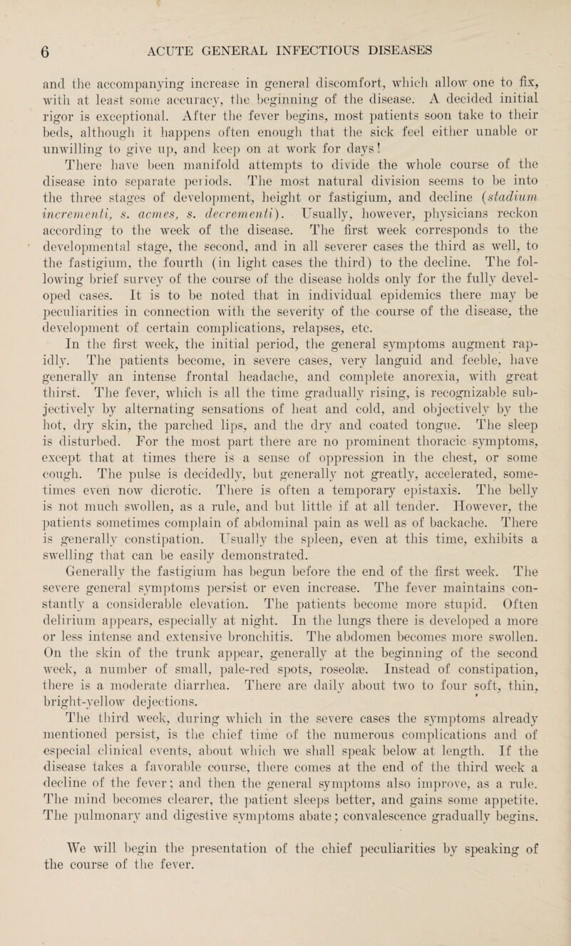 and the accompanying increase in general discomfort, which allow one to fix, with at least some accuracy, the beginning of the disease. A decided initial rigor is exceptional. After the fever begins, most patients soon take to their beds, although it happens often enough that the sick feel either unable or unwilling to give up, and keep on at work for days! There have been manifold attempts to divide the whole course of the disease into separate periods. The most natural division seems to be into the three stages of development, height or fastigium, and decline (stadium incrementi, s. acmes, s. decrementi). Usually, however, physicians reckon according to the week of the disease. The first week corresponds to the ' developmental stage, the second, and in all severer cases the third as well, to the fastigium, the fourth (in light cases the third) to the decline. The fol¬ lowing brief survey of the course of the disease holds only for the fully devel¬ oped cases. It is to he noted that in individual epidemics there may he peculiarities in connection with the severity of the course of the disease, the development of certain complications, relapses, etc. In the first week, the initial period, the general symptoms augment rap¬ idly. The patients become, in severe cases, very languid and feeble, have generally an intense frontal headache, and complete anorexia, with great thirst. The fever, which is all the time gradually rising, is recognizable sub¬ jectively by alternating sensations of heat and cold, and objectively by the hot, dry skin, the parched lips, and the dry and coated tongue. The sleep is disturbed. For the most part there are no prominent thoracic symptoms, except that at times there is a sense of oppression in the chest, or some cough. The pulse is decidedly, but generally not greatly, accelerated, some¬ times even now dicrotic. There is often a temporary epistaxis. The belly is not much swollen, as a rule, and but little if at all tender. However, the patients sometimes complain of abdominal pain as well as of backache. There is generally constipation. Usually the spleen, even at this time, exhibits a swelling that can be easily demonstrated. Generally the fastigium has begun before the end of the first week. The severe general symptoms persist or even increase. The fever maintains con¬ stantly a considerable elevation. The patients become more stupid. Often delirium appears, especially at night. In the lungs there is developed a more or less intense and extensive bronchitis. The abdomen becomes more swollen. On the skin of the trunk appear, generally at the beginning of the second week, a number of small, pale-red spots, roseolge. Instead of constipation, there is a moderate diarrhea. There are daily about two to four soft, thin, bright-yellow dejections. The third week, during which in the severe cases the symptoms already mentioned persist, is the chief time of the numerous complications and of especial clinical events, about which we shall speak below at length. If the disease takes a favorable course, there comes at the end of the third week a decline of the fever; and then the general symptoms also improve, as a rule. The mind becomes clearer, the patient sleeps better, and gains some appetite. The pulmonary and digestive symptoms abate; convalescence gradually begins. We will begin the presentation of the chief peculiarities by speaking of the course of the fever.