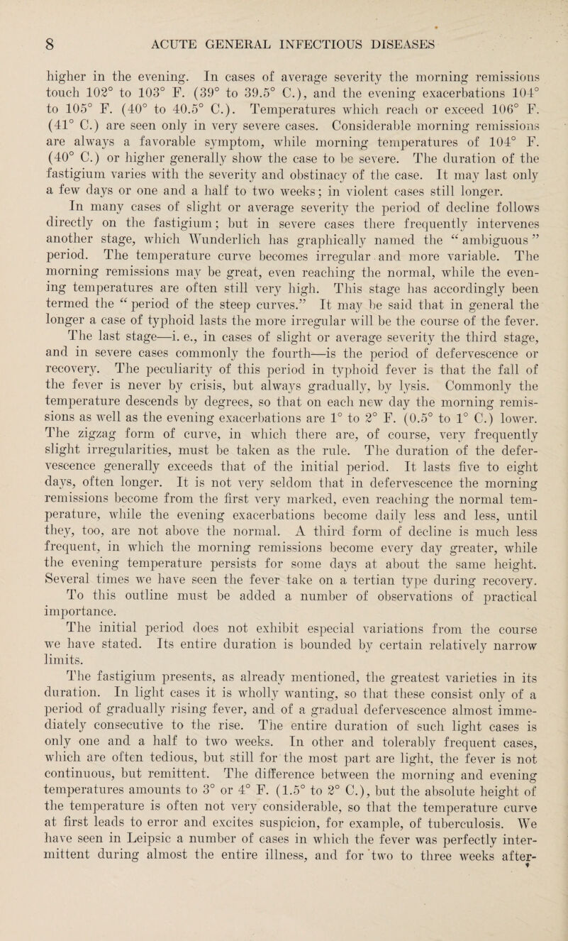 higher in the evening. In cases of average severity the morning remissions touch 102° to 103° F. (39° to 39.5° C.), and the evening exacerbations 104° to 105° F. (40° to 40.5° C.). Temperatures which reach or exceed 106° F. (41° C.) are seen only in very severe cases. Considerable morning remissions are always a favorable symptom, while morning temperatures of 104° F. (40° C.) or higher generally show the case to be severe. The duration of the fastigium varies with the severity and obstinacy of the case. It may last only a few days or one and a half to two weeks; in violent cases still longer. In many cases of slight or average severity the period of decline follows directly on the fastigium; but in severe cases there frequently intervenes another stage, which Wunderlich has graphically named the “ ambiguous ” period. The temperature curve becomes irregular and more variable. The morning remissions may be great, even reaching the normal, while the even¬ ing temperatures are often still very high. This stage has accordingly been termed the “ period of the steep curves.” It may he said that in general the longer a case of typhoid lasts the more irregular will be the course of the fever. The last stage—i. e., in cases of slight or average severity the third stage, and in severe cases commonly the fourth—is the period of defervescence or recovery. The peculiarity of this period in typhoid fever is that the fail of the fever is never by crisis, but always gradually, by lysis. Commonly the temperature descends by degrees, so that on each new day the morning remis¬ sions as well as the evening exacerbations are 1° to 2° F. (0.5° to 1° C.) lower. The zigzag form of curve, in which there are, of course, very frequently slight irregularities, must be taken as the rule. The duration of the defer¬ vescence generally exceeds that of the initial period. It lasts five to eight days, often longer. It is not very seldom that in defervescence the morning remissions become from the first very marked, even reaching the normal tem¬ perature, while the evening exacerbations become daily less and less, until they, too, are not above the normal. A third form of decline is much less frequent, in which the morning remissions become every day greater, while the evening temperature persists for some days at about the same height. Several times we have seen the fever take on a tertian type during recovery. To this outline must be added a number of observations of practical importance. The initial period does not exhibit especial variations from the course we have stated. Its entire duration is bounded by certain relatively narrow limits. The fastigium presents, as already mentioned, the greatest varieties in its duration. In light cases it is wholly wanting, so that these consist only of a period of gradually rising fever, and of a gradual defervescence almost imme¬ diately consecutive to the rise. The entire duration of such light cases is only one and a half to two weeks. In other and tolerably frequent cases, which are often tedious, but still for the most part are light, the fever is not continuous, but remittent. The difference between the morning and evening temperatures amounts to 3° or 4° F. (1.5° to 2° C.), but the absolute height of the temperature is often not very considerable, so that the temperature curve at first leads to error and excites suspicion, for example, of tuberculosis. We have seen in Leipsic a number of cases in which the fever was perfectly inter¬ mittent during almost the entire illness, and for two to three weeks after-