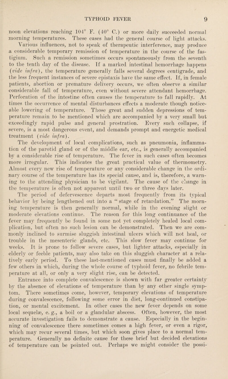 noon elevations reaching 104° F. (40° C.) or more daily succeeded normal morning temperatures. These cases had the general course of light attacks. Various influences, not to speak of therapeutic interference, may produce a considerable temporary remission of temperature in the course of the fas- tigium. Such a remission sometimes occurs spontaneously from the seventh to the tenth day of the disease. If a marked intestinal hemorrhage happens (vide infra), the temperature generally falls several degrees centigrade, and the less frequent instances of severe epistaxis have the same effect. If, in female patients, abortion or premature delivery occurs, we often observe a similar considerable fall of temperature, even without severe attendant hemorrhage. Perforation of the intestine often causes the temperature to fall rapidly. At times the occurrence of mental disturbances effects a moderate though notice¬ able lowering of temperature. Those great and sudden depressions of tem¬ perature remain to be mentioned which are accompanied by a very small but exceedingly rapid pulse and general prostration. Every such collapse, if severe, is a most dangerous event, and demands prompt and energetic medical treatment (vide infra). The development of local complications, such as pneumonia, inflamma¬ tion of the parotid gland or of the middle ear, etc., is generally accompanied by a considerable rise of temperature. The fever in such cases often becomes more irregular. This indicates the great practical value of thermometry. Almost every new rise of temperature or any considerable change in the ordi¬ nary course of the temperature has its special cause, and is, therefore, a warn¬ ing to the attending physician to be vigilant. The cause of the change in the temperature is often not apparent until two or three days later. The period of defervescence departs most frequently from its typical behavior by being lengthened out into a “ stage of retardation.” The morn¬ ing temperature is then generally normal, while in the evening slight or moderate elevations continue. The reason for this long continuance of the fever may frequently be found in some not yet completely healed local com¬ plication, but often no such lesion can be demonstrated. Then we are com¬ monly inclined to surmise sluggish intestinal ulcers which will not heal, or trouble in the mesenteric glands, etc. This slow fever may continue for weeks. It is prone to follow severe cases, but lighter attacks, especially in elderly or feeble patients, may also take on this sluggish character at a rela¬ tively early period. To these last-mentioned cases must finally be added a few others in which, during the whole course of typhoid fever, no febrile tem¬ perature at all, or only a very slight rise, can be detected. Entrance into complete convalescence is shown with far greater certainty by the absence of elevations of temperature than by any other single symp¬ tom. There sometimes come, however, temporary elevations of temperature during convalescence, following some error in diet, long-continued constipa¬ tion, or mental excitement. In other cases the new fever depends on some local sequelae, e. g., a boil or a glandular abscess. Often, however, the most accurate investigation fails to demonstrate a cause. Especially in the begin¬ ning of convalescence there sometimes comes a high fever, or even a rigor, which may recur several times, but which soon gives place to a normal tem¬ perature. Generally no definite cause for these brief but decided elevations of temperature can be pointed out. Perhaps we might consider the possi-