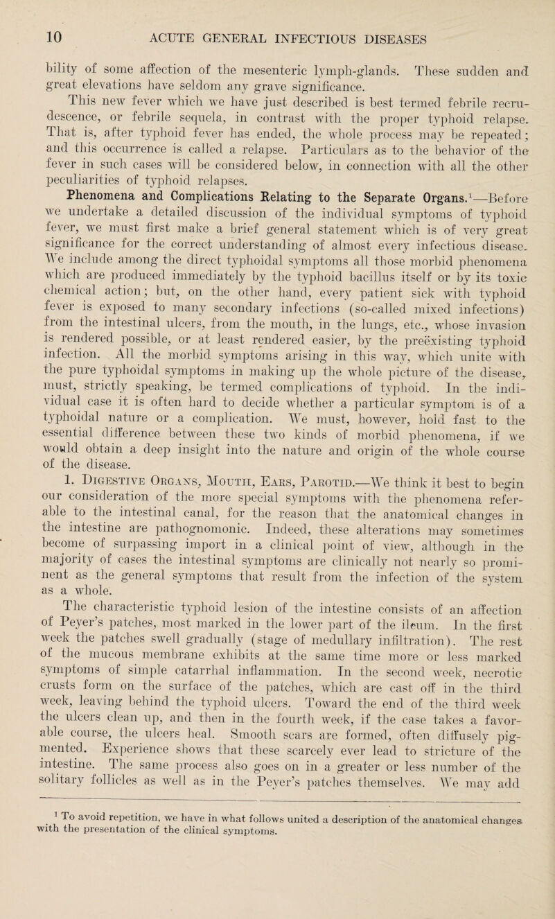 bility of some affection of the mesenteric lymph-glands. These sudden and great elevations have seldom any grave significance. This new fever which we have just described is best termed febrile recru¬ descence, or febrile sequela, in contrast with the proper typhoid relapse. That is, after typhoid fever has ended, the whole process may be repeated ; and this occurrence is called a relapse. Particulars as to the behavior of the fever in such cases will be considered, below, in connection with all the other peculiarities of typhoid relapses. Phenomena and Complications Relating to the Separate Organs.1—Before Ave undertake a detailed discussion of the individual symptoms of typhoid fever, we must first make a brief general statement which is of very great significance for the correct understanding of almost e\Tery infectious disease. At e include among the direct typhoidal symptoms all those morbid phenomena which are produced immediately by the typhoid bacillus itself or by its toxic chemical action; but, on the other hand, every patient sick with typhoid fever is exposed to many secondary infections (so-called mixed infections) from the intestinal ulcers, from the mouth, in the lungs, etc., whose invasion is rendered possible, or at least rendered easier, by the preexisting typhoid infection. All the morbid symptoms arising in this way, which unite with the pure typhoidal symptoms in making up the whole picture of the disease, must, strictly speaking, be termed complications of typhoid. In the indi¬ vidual case it is often hard to decide whether a particular symptom is of a typhoidal nature or a complication. We must, however, hoid fast to the essential difference between these two kinds of morbid phenomena, if Ave would obtain a deep insight into the nature and origin of the whole course of the disease. 1. Digestive Organs, Moutii, Ears, Parotid.—We think it best to begin our consideration of the more special symptoms with the phenomena refer¬ able to the intestinal canal, for the reason that the anatomical changes in the intestine are pathognomonic. Indeed, these alterations may sometimes become of surpassing import in a clinical point of vieAv, although in the majority of cases the intestinal symptoms are clinically not nearly so promi¬ nent as the general symptoms that result from the infection of the system as a whole. The characteristic typhoid lesion of the intestine consists of an affection of PeyePs patches, most marked in the lower part of the ileum. In the first week the patches swell gradually (stage of medullary infiltration). The rest of the mucous membrane exhibits at the same time more or less marked symptoms of simple catarrhal inflammation. In the second week, necrotic crusts form on the surface of the patches, which are cast off in the third week, leaving behind the typhoid ulcers. Toward the end of the third Aveek the ulcers clean up, and then in the fourth week, if the case takes a favor¬ able course, the ulcers heal. Smooth scars are formed, often diffusely pig¬ mented. Experience shows that these scarcely ever lead to stricture of the intestine. The same process also goes on in a greater or less number of the solitary follicles as Avell as in the PeyePs patches themselves. We may add 1 To avoid repetition, we have in what follows united a description of the anatomical changes with the presentation of the clinical symptoms.