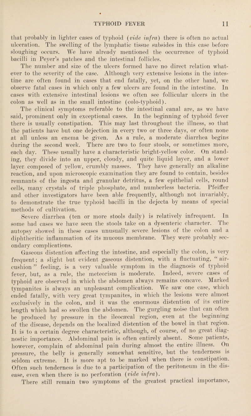 that probably in lighter cases of typhoid (vide infra) there is often no actual ulceration. The swelling of the lymphatic tissue subsides in this case before sloughing occurs. We have already mentioned the occurrence of typhoid bacilli in Peyer’s patches and the intestinal follicles. The number and size of the ulcers formed have no direct relation what¬ ever to the severity of the case. Although very extensive lesions in the intes¬ tine are often found in cases that end fatally, yet, on the other hand, we observe fatal cases in which only a few ulcers are found in the intestine. In cases with extensive intestinal lesions we often see follicular ulcers in the colon as well as in the small intestine (colo-typhoid). The clinical symptoms referable to the intestinal canal are, as we have said, prominent only in exceptional cases. In the beginning of typhoid fever there is usually constipation. This may last throughout the illness, so that the patients have but one dejection in every two or three days, or often none at all unless an enema be given. As a rule, a moderate diarrhea begins during the second week. There are two to four stools, or sometimes more, each day. These usually have a characteristic bright-yellow color. On stand¬ ing, they divide into an upper, cloudy, and quite liquid layer, and a lower layer composed of yellow, crumbly masses. They have generally an alkaline reaction, and upon microscopic examination they are found to contain, besides remnants of the ingesta and granular detritus, a few epithelial cells, round cells, many crystals of triple phosphate, and numberless bacteria. Pfeiffer and other investigators have been able frequently, although not invariably,, to demonstrate the true typhoid bacilli in the dejecta by means of special methods of cultivation. Severe diarrhea (ten or more stools daily) is relatively infrequent. In some bad cases we have seen the stools take on a dysenteric character. The autopsy showed in these cases unusually severe lesions of the colon and a diphtheritic inflammation of its mucous membrane. They were probably sec¬ ondary complications. Gaseous distention affecting the intestine, and especially the colon, is very frequent ; a slight but evident gaseous distention, with a fluctuating, air- cushion ” feeling, is a very valuable symptom in the diagnosis of typhoid fever, but, as a rule, the meteorism is moderate. Indeed, severe cases of typhoid are observed in which the abdomen always remains concave. Marked tympanites is always an unpleasant complication. We saw one case, which ended fatally, with very great tympanites, in which the lesions were almost exclusively in the colon, and it was the enormous distention of its entire length which had so swollen the abdomen. The gurgling noise that can often be produced by pressure in the ileocsecal region, even at the beginning of the disease, depends on the localized distention of the bowel in that region. It is to a certain degree characteristic, although, of course, of no great diag¬ nostic importance. Abdominal pain is often entirely absent. Some patients, however, complain of abdominal pain during almost the entire illness. On pressure, the belly is generally somewhat sensitive, but the tenderness is seldom extreme. It is more apt to be marked when there is constipation. Often such tenderness is due to a participation of the peritoneum in the dis¬ ease, even when there is no perforation (vide infra). There still remain two symptoms of the greatest practical importance.
