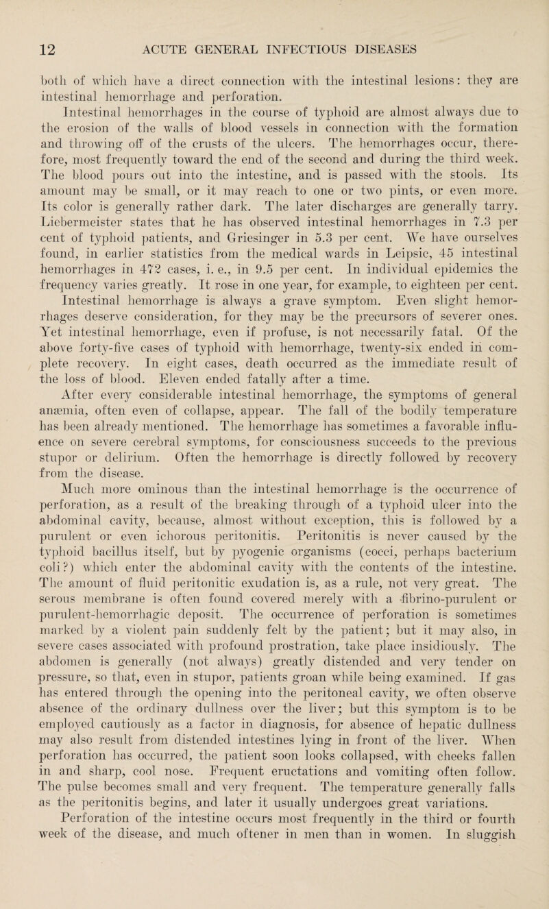 both of which have a direct connection with the intestinal lesions: they are intestinal hemorrhage and perforation. Intestinal hemorrhages in the course of typhoid are almost always due to the erosion of the walls of blood vessels in connection with the formation and throwing off of the crusts of the ulcers. The hemorrhages occur, there¬ fore, most frequently toward the end of the second and during the third week. The blood pours out into the intestine, and is passed with the stools. Its amount may be small, or it may reach to one or two pints, or even more. Its color is generally rather dark. The later discharges are generally tarry. Liebermeister states that he has observed intestinal hemorrhages in 7.3 per oent of typhoid patients, and Griesinger in 5.3 per cent. We have ourselves found, in earlier statistics from the medical wards in Leipsic, 45 intestinal hemorrhages in 472 cases, i. e., in 9.5 per cent. In individual epidemics the frequency varies greatly. It rose in one year, for example, to eighteen per cent. Intestinal hemorrhage is always a grave symptom. Even slight hemor¬ rhages deserve consideration, for they may be the precursors of severer ones. Yet intestinal hemorrhage, even if profuse, is not necessarily fatal. Of the above forty-five cases of typhoid with hemorrhage, twenty-six ended in com¬ plete recovery. In eight cases, death occurred as the immediate result of the loss of blood. Eleven ended fatally after a time. After every considerable intestinal hemorrhage, the symptoms of general anaemia, often even of collapse, appear. The fall of the bodily temperature has been already mentioned. The hemorrhage has sometimes a favorable influ¬ ence on severe cerebral symptoms, for consciousness succeeds to the previous stupor or delirium. Often the hemorrhage is directly followed by recovery from the disease. Much more ominous than the intestinal hemorrhage is the occurrence of perforation, as a result of the breaking through of a typhoid ulcer into the abdominal cavity, because, almost without exception, this is followed by a purulent or even ichorous peritonitis. Peritonitis is never caused by the typhoid bacillus itself, but by pyogenic organisms (cocci, perhaps bacterium coli?) which enter the abdominal cavity with the contents of the intestine. The amount of fluid peritonitic exudation is, as a rule, not very great. The serous membrane is often found covered merely with a fibrino-purulent or purulent-hemorrhagic deposit. The occurrence of perforation is sometimes marked by a violent pain suddenly felt by the patient; but it may also, in severe cases associated with profound prostration, take place insidiously. The abdomen is generally (not always) greatly distended and very tender on pressure, so that, even in stupor, patients groan while being examined. If gas has entered through the opening into the peritoneal cavity, we often observe absence of the ordinary dullness over the liver; but this symptom is to be employed cautiously as a factor in diagnosis, for absence of hepatic dullness may also result from distended intestines lying in front of the liver. When perforation has occurred, the patient soon looks collapsed, with cheeks fallen in and sharp, cool nose. Frequent eructations and vomiting often follow. The pulse becomes small and very frequent. The temperature generally falls as the peritonitis begins, and later it usually undergoes great variations. Perforation of the intestine occurs most frequently in the third or fourth week of the disease, and much oftener in men than in women. In sluggish