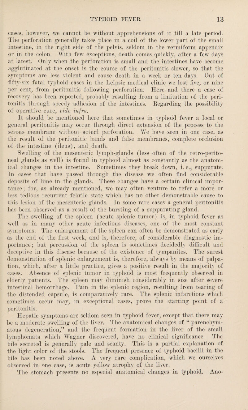 cases, however, we cannot he without apprehensions of it till a late period. The perforation generally takes place in a coil of the lower part of the small intestine, in the right side of the pelvis, seldom in the vermiform appendix or in the colon. With few exceptions, death conies quickly, after a few days at latest. Only when the perforation is small and the intestines have become agglutinated at the onset is the course of the peritonitis slower, so that the symptoms are less violent and cause death in a week or ten days. Out of fifty-six fatal typhoid cases in the Leipsic medical clinic we lost five, or nine per cent, from peritonitis following perforation. Here and there a case of recovery has been reported, probably resulting from a limitation of the peri¬ tonitis through speedy adhesion of the intestines. Regarding the possibility of operative cure, vide infra. It should be mentioned here that sometimes in typhoid fever a local or general peritonitis may occur through direct extension of the process to the serous membrane without actual perforation. We have seen in one case, as the result of the peritonitic bands and false membranes, complete occlusion of the intestine (ileus), and death. Swelling of the mesenteric lymph-glands (less often of the retro-perito¬ neal glands as well) is found in typhoid almost as constantly as the anatom¬ ical changes in the intestine. Sometimes they break down, i. e., suppurate. In cases that have passed through the disease we often find considerable deposits of lime in the glands. These changes have a certain clinical impor¬ tance ; for, as already mentioned, we may often venture to refer a more or less tedious recurrent febrile state which has no other demonstrable cause to this lesion of the mesenteric glands. In some rare cases a general peritonitis has been observed as a result of the bursting of a suppurating gland. The swelling of the spleen (acute splenic tumor) is, in typhoid fever as well as in many other acute infectious diseases, one of the most constant symptoms. The enlargement of the spleen can often be demonstrated as early as the end of the first week, and is, therefore, of considerable diagnostic im¬ portance; but percussion of the spleen is sometimes decidedly difficult and deceptive in this disease because of the existence of tympanites. The surest demonstration of splenic enlargement is, therefore, always by means of palpa¬ tion, which, after a little practice, gives a positive result in the majority of cases. Absence of splenic tumor in typhoid is most frequently observed in elderly patients. The spleen may diminish considerably in size after severe intestinal hemorrhage. Pain in the splenic region, resulting from tearing of the distended capsule, is comparatively rare. The splenic infarctions which sometimes occur may, in exceptional cases, prove the starting point of a peritonitis. Hepatic symptoms are seldom seen in typhoid fever, except that there may be a moderate swelling of the liver. The anatomical changes of “ parenchym¬ atous degeneration,” and the frequent formation in the liver of the small lymphomata which Wagner discovered, have no clinical significance. The bile secreted is generally pale and scanty. This is a partial explanation of the light color of the stools. The frequent presence of typhoid bacilli in the bile has been noted above. A very rare complication, which we ourselves observed in one case, is acute yellow atrophy of the liver. The stomach presents no especial anatomical changes in typhoid. Ano-