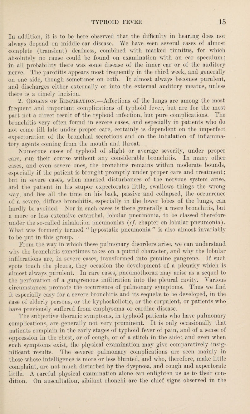 In addition, it is to be here observed that the difficulty in hearing does not always depend on middle-ear disease. We have seen several cases of almost complete (transient) deafness, combined with marked tinnitus, for which absolutely no cause could be found on examination with an ear speculum; in all probability there was some disease of the inner ear or of the auditory nerve. The parotitis appears most frequently in the third week, and generally on one side, though sometimes on both. It almost always becomes purulent, and discharges either externally or into the external auditory meatus, unless there is a timely incision. 2. Organs of Respiration.—Affections of the lungs are among the most frequent and important complications of typhoid fever, but are for the most part not a direct result of the typhoid infection, but pure complications. The bronchitis very often found in severe cases, and especially in patients who do not come till late under proper care, certainly is dependent on the imperfect expectoration of the bronchial secretions and on the inhalation of inflamma¬ tory agents coming from the mouth and throat. Numerous cases of typhoid of slight or average severity, under proper care, run their course without any considerable bronchitis. In many other cases, and even severe ones, the bronchitis remains within moderate bounds, especially if the patient is brought promptly under proper care and treatment; but in severe cases, when marked disturbances of the nervous system arise, and the patient in his stupor expectorates little, swallows things the wrong way, and lies all the time on his back, passive and collapsed, the occurrence of a severe, diffuse bronchitis, especially in the lower lobes of the lungs, can hardly be avoided. Nor in such cases is there generally a mere bronchitis, but a more or less extensive catarrhal, lobular pneumonia, to be classed therefore under the so-called inhalation pneumonias (cf. chapter on lobular pneumonia). What was formerly termed “ hypostatic pneumonia ” is also almost invariably to be put in this group. From the way in which these pulmonary disorders arise, we can understand why the bronchitis sometimes takes on a putrid character, and why the lobular infiltrations are, in severe cases, transformed into genuine gangrene. If such spots touch the pleura, they occasion the development of a pleurisy which is almost always purulent. In rare cases, pneumothorax may arise as a sequel to the perforation of a gangrenous infiltration into the pleural cavity. Various circumstances promote the occurrence of pulmonary symptoms. Thus we find it especially easy for a severe bronchitis and its sequelae to be developed, in the case of elderly persons, or the kyphoskoliotic, or the corpulent, or patients who have previously suffered from emphysema or cardiac disease. The subjective thoracic symptoms, in typhoid patients who have pulmonary complications, are generally not very prominent. It is only occasionally that patients complain in the early stages of typhoid fever of pain, and of a sense of oppression in the chest, or of cough, or of a stitch in the side; and even when such symptoms exist, the physical examination may give comparatively insig¬ nificant results. The severer pulmonary complications are seen mainly in those whose intelligence is more or less blunted, and who, therefore, make little complaint, are not much disturbed by the dyspnoea, and cough and expectorate little. A careful physical examination alone can enlighten us as to their con¬ dition. On auscultation, sibilant rhonchi are the chief signs observed in the