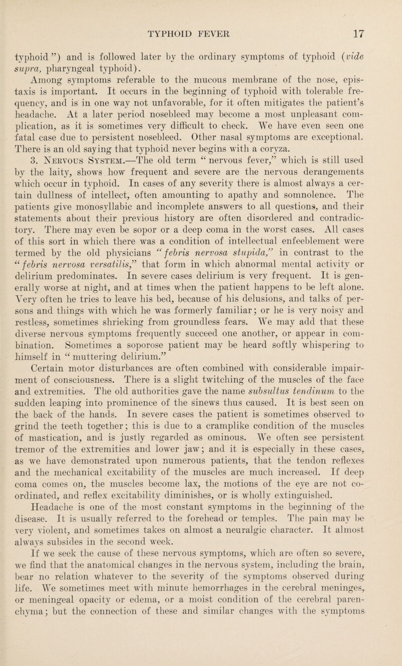 typhoid ”) and is followed later by the ordinary symptoms of typhoid (vide supra, pharyngeal typhoid). Among symptoms referable to the mucous membrane of the nose, epis- taxis is important. It occurs in the beginning of typhoid with tolerable fre¬ quency, and is in one way not unfavorable, for it often mitigates the patient’s headache. At a later period nosebleed may become a most unpleasant com¬ plication, as it is sometimes very difficult to check. We have even seen one fatal case due to persistent nosebleed. Other nasal symptoms are exceptional. There is an old saying that typhoid never begins with a coryza. 3. Nervous System.—The old term “ nervous fever/’ which is still used by the laity, shows how frequent and severe are the nervous derangements which occur in typhoid. In cases of any severity there is almost always a cer¬ tain dullness of intellect, often amounting to apathy and somnolence. The patients give monosyllabic and incomplete answers to all questions, and their statements about their previous history are often disordered and contradic¬ tory. There may even be sopor or a deep coma in the worst cases. All cases of this sort in which there was a condition of intellectual enfeeblement were termed by the old physicians “ febris nervosa stupida ” in contrast to the “ febris nervosa versatilis ” that form in which abnormal mental activity or delirium predominates. In severe cases delirium is very frequent. It is gen¬ erally worse at night, and at times when the patient happens to be left alone. Very often he tries to leave his bed, because of his delusions, and talks of per¬ sons and things with which he was formerly familiar ; or he is very noisy and restless, sometimes shrieking from groundless fears. We may add that these diverse nervous symptoms frequently succeed one another, or appear in com¬ bination. Sometimes a soporose patient may be heard softly whispering to himself in “ muttering delirium.” Certain motor disturbances are often combined with considerable impair¬ ment of consciousness. There is a slight twitching of the muscles of the face and extremities. The old authorities gave the name subsultus tendinum to the sudden leaping into prominence of the sinews thus caused. It is best seen on the back of the hands. In severe cases the patient is sometimes observed to grind the teeth together; this is due to a cramplike condition of the muscles of mastication, and is justly regarded as ominous. We often see persistent tremor of the extremities and lower jaw; and it is especially in these cases, as we have demonstrated upon numerous patients, that the tendon reflexes and the mechanical excitability of the muscles are much increased. If deep coma comes on, the muscles become lax, the motions of the eye are not co¬ ordinated, and reflex excitability diminishes, or is wholly extinguished. Headache is one of the most constant symptoms in the beginning of the disease. It is usually referred to the forehead or temples. The pain may be very violent, and sometimes takes on almost a neuralgic character. It almost always subsides in the second week. If we seek the cause of these nervous symptoms, which are often so severe, we find that the anatomical changes in the nervous system, including the brain, bear no relation whatever to the severity of the symptoms observed during life. We sometimes meet with minute hemorrhages in the cerebral meninges, or meningeal opacity or edema, or a moist condition of the cerebral paren¬ chyma; but the connection of these and similar changes with the symptoms