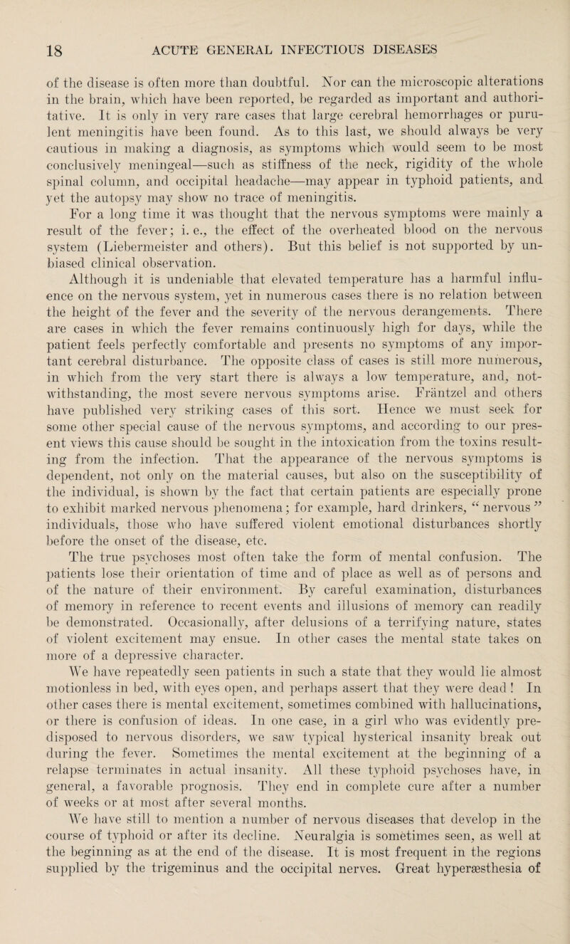 of the disease is often more than doubtful. Nor can the microscopic alterations in the brain, which have been reported, be regarded as important and authori¬ tative. It is only in very rare cases that large cerebral hemorrhages or puru¬ lent meningitis have been found. As to this last, we should always be very cautious in making a diagnosis, as symptoms which would seem to be most conclusively meningeal—such as stiffness of the neck, rigidity of the whole spinal column, and occipital headache—may appear in typhoid patients, and yet the autopsy may show no trace of meningitis. For a long time it was thought that the nervous symptoms were mainly a result of the fever; i. e., the effect of the overheated blood on the nervous system (Liebermeister and others). But this belief is not supported by un¬ biased clinical observation. Although it is undeniable that elevated temperature has a harmful influ¬ ence on the nervous system, yet in numerous cases there is no relation between the height of the fever and the severity of the nervous derangements. There are cases in which the fever remains continuously high for days, while the patient feels perfectly comfortable and presents no symptoms of any impor¬ tant cerebral disturbance. The opposite class of cases is still more numerous, in which from the very start there is always a low temperature, and, not¬ withstanding, the most severe nervous symptoms arise. Fräntzel and others have published very striking cases of this sort. Hence we must seek for some other special cause of the nervous symptoms, and according to our pres¬ ent views this cause should be sought in the intoxication from the toxins result¬ ing from the infection. That the appearance of the nervous symptoms is dependent, not only on the material causes, but also on the susceptibility of the individual, is shown by the fact that certain patients are especially prone to exhibit marked nervous phenomena; for example, hard drinkers, “ nervous ” individuals, those who have suffered violent emotional disturbances shortly before the onset of the disease, etc. The true psychoses most often take the form of mental confusion. The patients lose their orientation of time and of place as well as of persons and of the nature of their environment. By careful examination, disturbances of memory in reference to recent events and illusions of memory can readily be demonstrated. Occasionally, after delusions of a terrifying nature, states of violent excitement may ensue. In other cases the mental state takes on more of a depressive character. We have repeatedly seen patients in such a state that they would lie almost motionless in bed, with eyes open, and perhaps assert that they were dead ! In other cases there is mental excitement, sometimes combined with hallucinations, or there is confusion of ideas. In one case, in a girl who was evidently pre¬ disposed to nervous disorders, we saw typical hysterical insanity break out during the fever. Sometimes the mental excitement at the beginning of a relapse terminates in actual insanity. All these typhoid psychoses have, in general, a favorable prognosis. They end in complete cure after a number of weeks or at most after several months. We have still to mention a number of nervous diseases that develop in the course of typhoid or af ter its decline. Neuralgia is sometimes seen, as well at the beginning as at the end of the disease. It is most frequent in the regions supplied by the trigeminus and the occipital nerves. Great hyperaesthesia of