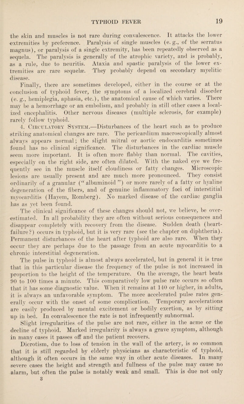 the skin and muscles is not rare during convalescence. It attacks the lower extremities by preference. Paralysis of single muscles (e. g., of the serratus magnus), or paralysis of a single extremity, has been repeatedly observed as a sequela. The paralysis is generally of the atrophic variety, and is probably, as a rule, due to neuritis. Ataxia and spastic paralysis of the lower ex¬ tremities are rare sequels. They probably depend on secondary myelitic disease. Finally, there are sometimes developed, either in the course or at the conclusion of typhoid fever, the symptoms of a localized cerebral disorder (e. g., hemiplegia, aphasia, etc.), the anatomical cause of which varies. There may be a hemorrhage or an embolism, and probably in still other cases a local¬ ized encephalitis. Other nervous diseases (multiple sclerosis, for example) rarely follow typhoid. 4. Circulatory System.—Disturbances of the heart such as to produce striking anatomical changes are rare. The pericardium macroscopically almost always appears normal; the slight mitral or aortic endocarditis sometimes found has no clinical significance. The disturbances in the cardiac muscle seem more important. It is often more flabby than normal. The cavities, especially on the right side, are often dilated. Vv ith the naked eye we fre¬ quently see in the muscle itself cloudiness or fatty changes. Microscopic lesions are usually present and are much more pronounced. They consist ordinarily of a granular (“ albuminoid ”) or more rarely of a fatty or hyaline degeneration of the fibers, and of genuine inflammatory foci of interstitial myocarditis (Hayem, Romberg). FTo marked disease of the cardiac ganglia has as yet been found. The clinical significance of these changes should not, we believe, be over¬ estimated. In all probability they are often without serious consequences and disappear completely with recovery from the disease. Sudden death (heart- failure?) occurs in typhoid, but it is very rare (see the chapter on diphtheria). Permanent disturbances of the heart after typhoid are also rare. When they occur they are perhaps due to the passage from an acute myocarditis to a chronic interstitial degeneration. The pulse in typhoid is almost always accelerated, but in general it is true that in this particular disease the frequency of the pulse is not increased in proportion to the height of the temperature. On the average, the heart beats 90 to 100 times a minute. This comparatively low pulse rate occurs so often that it has some diagnostic value. When it remains at 140 or higher, in adults, it is always an unfavorable symptom. The more accelerated pulse rates gen¬ erally occur with the onset of some complication. Temporary accelerations are easily produced by mental excitement or bodily exertion, as by sitting up in bed. In convalescence the rate is not infrequently subnormal. Slight irregularities of the pulse are not rare, either in the acme or the decline of typhoid. Marked irregularity is always a grave symptom, although in many cases it passes off and the patient recovers. Dicrotism, due to loss of tension in the wall of the artery, is so common that it is still regarded by elderly physicians as characteristic of typhoid, although it often occurs in the same way in other acute diseases. In many severe cases the height and strength and fullness of the pulse may cause no alarm, but often the pulse is notably weak and small. This is due not only 3