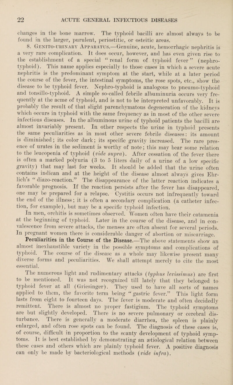 changes in the bone marrow. The typhoid bacilli are almost always to be found in the larger, purulent, periostitic, or osteitic areas. 8. Genitourinary Apparatus.—Genuine, acute, hemorrhagic nephritis is a very rare complication. It does occur, however, and has even given rise to the establishment of a special “ renal form of typhoid fever ” (nephro- typhoid). This name applies especially to those cases in which a severe acute nephritis is the predominant symptom at the start, while at a later period the course of the fever, the intestinal symptoms, the rose spots, etc., show the disease to be typhoid fever. Nephro-typhoid is analogous to pneumo-typhoid and tonsillo-typlioid. A simple so-called febrile albuminuria occurs very fre¬ quently at the acme of typhoid, and is not to be interpreted unfavorably. It is probably the result of that slight parenchymatous degeneration of the kidneys which occurs in typhoid with the same frequency as in most of the other severe infectious diseases. In the albuminous urine of typhoid patients the bacilli are almost invariably present. In other respects the urine in typhoid presents the same peculiarities as in most other severe febrile diseases: its amount is diminished; its color dark; its specific gravity increased. The rare pres¬ ence of urates in the sediment is worthy of note; this may bear some relation to the leucopenia of typhoid (vide supra). After cessation of the fever there is often a marked polyuria (3 to 5 liters daily of a urine of a low specific gravity) that may last for weeks. It should be added that the urine often contains indican and at the height of the disease almost always gives Ehr¬ lich’s “ diazo-reaction.” The disappearance of the latter reaction indicates a favorable prognosis. If the reaction persists after the fever lias disappeared, one may he prepared for a relapse. Cystitis occurs not infrequently toward the end of the illness; it is often a secondary complication (a catheter infec¬ tion, for example), but may be a specific typhoid infection. In men, orchitis is sometimes observed. Women often have their catamenia at the beginning of typhoid. Later in the course of the disease, and in con¬ valescence from severe attacks, the menses are often absent for several periods. In pregnant women there is considerable danger of abortion or miscarriage. Peculiarities in the Course of the Disease.—The above statements show an almost inexhaustible variet}7' in the possible symptoms and complications of typhoid. The course of the disease as a whole may likewise present many diverse forms and peculiarities. We shall attempt merely to cite the most essential. The numerous light and rudimentary attacks (typhus levissimus) are first to be mentioned. It was not recognized till lately that they belonged to typhoid fever at all (Griesinger). They used to have all sorts of names applied to them, the favorite term being gastric fever.” This light form lasts from eight to fourteen days. The fever is moderate and often decidedly remittent. There is almost no proper fastigium. The typhoid symptoms are but slightly developed. There is no severe pulmonary or cerebral dis¬ turbance. There is generally a moderate diarrhea, the spleen is plainly enlarged, and often rose spots can be found. The diagnosis of these cases is, of course, difficult in proportion to the scanty development of typhoid symp¬ toms. It is best established by demonstrating an aetiological relation between these cases and others which are plainly typhoid fever. A positive diagnosis can only be made by bacteriological methods (vide infra).