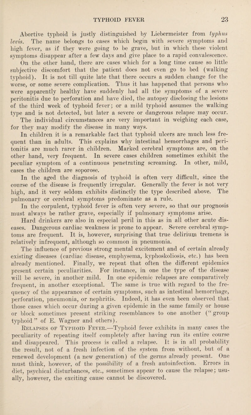 Abortive typhoid is justly distinguished by Liebermeister from typhus levis. The name belongs to cases which begin with severe symptoms and high fever, as if they were going to be grave, but in which these violent symptoms disappear after a few days and give place to a rapid convalescence. On the other hand, there are cases which for a long time cause so little subjective discomfort that the patient does not even go to bed (walking typhoid). It is not till quite late that there occurs a sudden change for the worse, or some severe complication. Thus it has happened that persons who were apparently healthy have suddenly had all the symptoms of a severe peritonitis due to perforation and have died, the autopsy disclosing the lesions of the third week of typhoid fever; or a mild typhoid assumes the walking type and is not detected, but later a severe or dangerous relapse may occur. The individual circumstances are very important in weighing each case, for they may modify the disease in many ways. In children it is a remarkable fact that typhoid ulcers are much less fre¬ quent than in adults. This explains why intestinal hemorrhages and peri¬ tonitis are much rarer in children. Marked cerebral symptoms are, on the other hand, very frequent. In severe cases children sometimes exhibit the peculiar symptom of a continuous penetrating screaming. In other, mild, cases the children are soporose. In the aged the diagnosis of typhoid is often very difficult, since the course of the disease is frequently irregular. Generally the fever is not very high, and it very seldom exhibits distinctly the type described above. The pulmonary or cerebral symptoms predominate as a rule. In the corpulent, typhoid fever is often very severe, so that our prognosis must always be rather grave, especially if pulmonary symptoms arise. Hard drinkers are also in especial peril in this as in all other acute dis¬ eases. Dangerous cardiac weakness is prone to appear. Severe cerebral symp¬ toms are frequent. It is, however, surprising that true delirium tremens is relatively infrequent, although so common in pneumonia. The influence of previous strong mental excitement and of certain already existing diseases (cardiac disease, emphysema, kyphoskoliosis, etc.) has been already mentioned. Finally, we repeat that often the different epidemics present certain peculiarities. For instance, in one the type of the disease will be severe, in another mild. In one epidemic relapses are comparatively frequent, in another exceptional. The same is true with regard to the fre¬ quency of the appearance of certain symptoms, such as intestinal hemorrhage, perforation, pneumonia, or nephritis. Indeed, it has even been observed that those cases which occur during a given epidemic in the same family or house or block sometimes present striking resemblances to one another (“ group typhoid” of E. Wagner and others). Relapses of Typhoid Fever.—Typhoid fever exhibits in many cases the peculiarity of repeating itself completely after having run its entire course and disappeared. This process is called a relapse. It is in all probability the result, not of a fresh infection of the system from without, but of a renewed development (a new generation) of the germs already present. One must think, however, of the possibility of a fresh autoinfection. Errors in diet, psychical disturbances, etc., sometimes appear to cause the relapse; usu¬ ally, however, the exciting cause cannot be discovered.