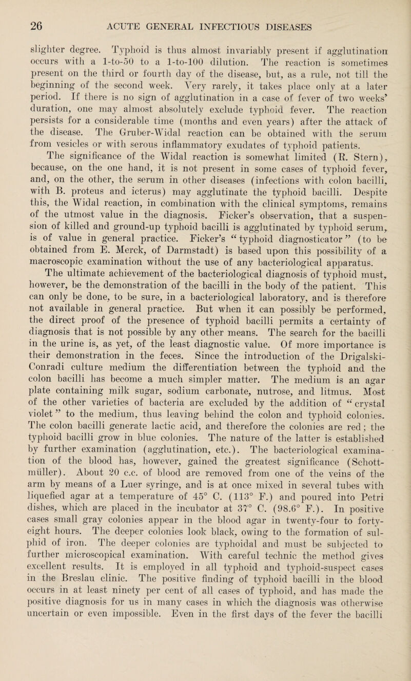 slighter degree. Typhoid is thus almost invariably present if agglutination occurs with a l-to-50 to a l-to-100 dilution. The reaction is sometimes present on the third or fourth day of the disease, but, as a rule, not till the beginning of the second week. Very rarely, it takes place only at a later period. If there is no sign of agglutination in a case of fever of two weeks’ duration, one may almost absolutely exclude typhoid fever. The reaction persists for a considerable time (months and even years) after the attack of the disease. The Gruber-Widal reaction can be obtained with the serum from vesicles or with serous inflammatory exudates of typhoid patients. The significance of the Widal reaction is somewhat limited (R. Stern), because, on the one hand, it is not present in some cases of typhoid fever, and, on the other, the serum in other diseases (infections with colon bacilli, with B. proteus and icterus) may agglutinate the typhoid bacilli. Despite this, the Widal reaction, in combination with the clinical symptoms, remains of the utmost value in the diagnosis. Ficker’s observation, that a suspen¬ sion of killed and ground-up typhoid bacilli is agglutinated by typhoid serum, is of value in general practice. Ficker’s “ typhoid diagnosticator ” (to be obtained from E. Merck, of Darmstadt) is based upon this possibility of a macroscopic examination without the use of any bacteriological apparatus. The ultimate achievement of the bacteriological diagnosis of typhoid must, however, be the demonstration of the bacilli in the body of the patient. This can only be done, to be sure, in a bacteriological laboratory, and is therefore not available in general practice. But when it can possibly be performed, the direct proof of the presence of typhoid bacilli permits a certainty of diagnosis that is not possible by any other means. The search for the bacilli in the urine is, as yet, of the least diagnostic value. Of more importance is their demonstration in the feces. Since the introduction of the Drigalski- Conradi culture medium the differentiation between the typhoid and the colon bacilli has become a much simpler matter. The medium is an agar plate containing milk sugar, sodium carbonate, nutrose, and litmus. Most of the other varieties of bacteria are excluded by the addition of “ crystal violet” to the medium, thus leaving behind the colon and typhoid colonies. The colon bacilli generate lactic acid, and therefore the colonies are red; the typhoid bacilli grow in blue colonies. The nature of the latter is established by further examination (agglutination, etc.). The bacteriological examina¬ tion of the blood has, however, gained the greatest significance (Schott¬ müller). About 20 c.c. of blood are removed from one of the veins of the arm by means of a Euer syringe, and is at once mixed in several tubes with liquefied agar at a temperature of 45° C. (113° F.) and poured into Petri dishes, which are placed in the incubator at 37° C. (98.6° F.). In positive cases small gray colonies appear in the blood agar in twenty-four to forty- eight hours. The deeper colonies look black, owing to the formation of sul- phid of iron. The deeper colonies are typhoidal and must be subjected to further microscopical examination. With careful technic the method gives excellent results. It is employed in all typhoid and typhoid-suspect cases in the Breslau clinic. The positive finding of typhoid bacilli in the blood occurs in at least ninety per cent of all cases of typhoid, and has made the positive diagnosis for us in many cases in which the diagnosis was otherwise uncertain or even impossible. Even in the first days of the fever the bacilli