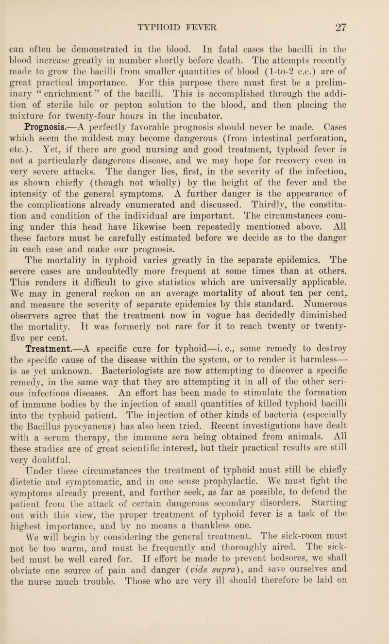 can often be demonstrated in the blood. In fatal cases the bacilli in the blood increase greatly in number shortly before death. The attempts recently made to grow the bacilli from smaller quantities of blood (l-to-2 c.c.) are of great practical importance. For this purpose there must first be a prelim- inar}^ “ enrichment ” of the bacilli. This is accomplished through the addi¬ tion of sterile bile or pepton solution to the blood, and then placing the mixture for twenty-four hours in the incubator. Prognosis.—A perfectly favorable prognosis should never be made. Cases which seem the mildest may become dangerous (from intestinal perforation, etc.). Yet, if there are good nursing and good treatment, typhoid fever is not a particularly dangerous disease, and we may hope for recovery even in very severe attacks. The danger lies, first, in the severity of the infection, as shown chiefly (though not wholly) by the height of the fever and the intensity of the general symptoms. A further danger is the appearance of the complications already enumerated and discussed. Thirdly, the constitu¬ tion and condition of the individual are important. The circumstances com¬ ing under this head have likewise been repeatedly mentioned above. All these factors must be carefully estimated before we decide as to the danger in each case and make our prognosis. The mortality in typhoid varies greatly in the separate epidemics. The severe cases are undoubtedly more frequent at some times than at others. This renders it difficult to give statistics which are universally applicable. We may in general reckon on an average mortality of about ten per cent,, and measure the severity of separate epidemics by this standard. Numerous, observers agree that the treatment now in vogue has decidedly diminished the mortality. It was formerly not rare for it to reach twenty or twenty- five per cent. Treatment.—A specific cure for typhoid—i. e., some remedy to destroy the specific cause of the disease within the system, or to render it harmless— is as yet unknown. Bacteriologists are now attempting to discover a specific remedy, in the same way that they are attempting it in all of the other seri¬ ous infectious diseases. An effort has been made to stimulate the formation of immune bodies by the injection of small quantities of killed typhoid bacilli into the typhoid patient. The injection of other kinds of bacteria (especially the Bacillus pyocyaneus) has also been tried. Recent investigations have dealt with a serum therapy, the immune sera being obtained from animals. All these studies are of great scientific interest, but their practical results are still very doubtful. Under these circumstances the treatment of typhoid must still be chiefly dietetic and symptomatic, and in one sense prophylactic. We must fight the symptoms already present, and further seek, as far as possible, to defend the patient from the attack of certain dangerous secondary disorders. Starting out with this view, the proper treatment of typhoid fever is a task of the highest importance, and by no means a thankless one. We will begin by considering the general treatment. The sick-room must not be too warm, and must be frequently and thoroughly aired. The sick¬ bed must be well cared for. If effort be made to prevent bedsores, we shall obviate one source of pain and danger (vide supra), and save ourselves and. the nurse much trouble. Those who are very ill should therefore be laid on