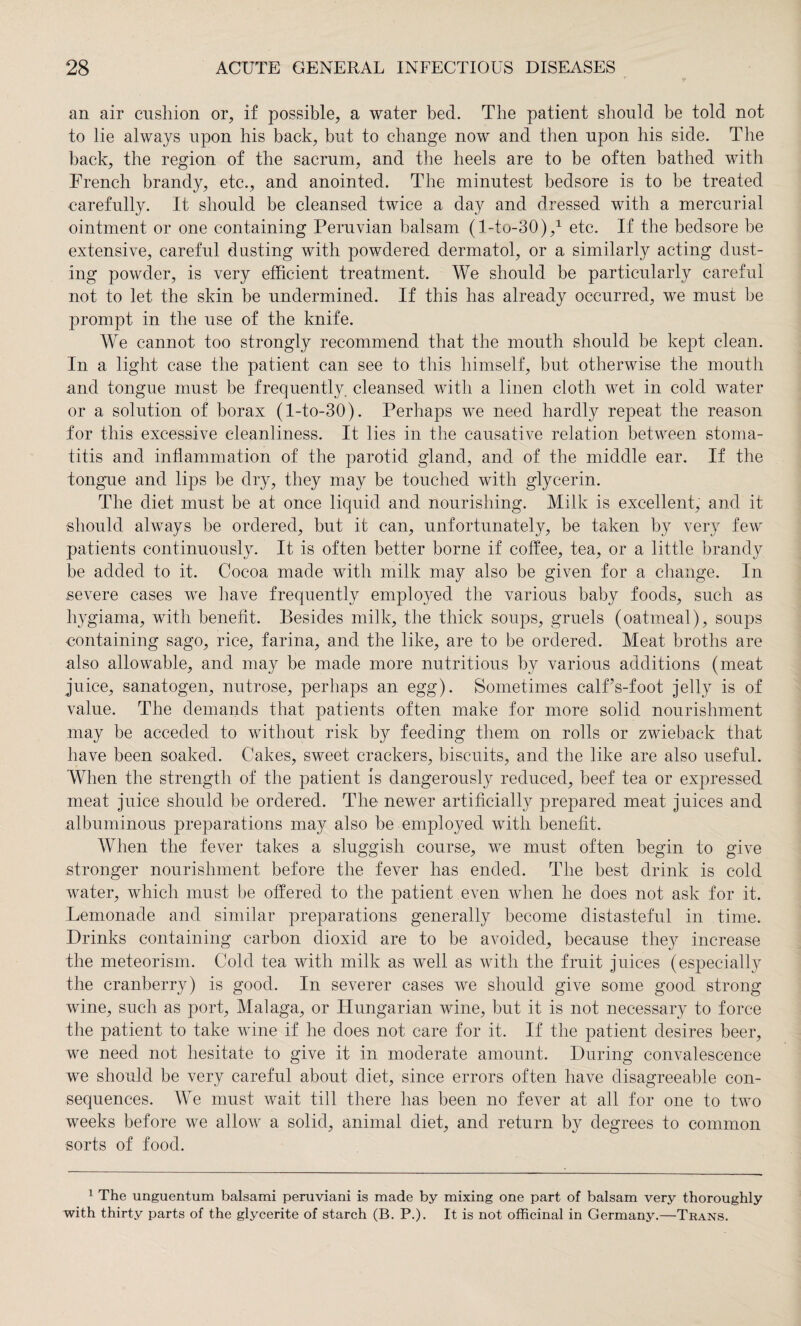 an air cushion or, if possible, a water bed. The patient should be told not to lie always upon his back, but to change now and then upon his side. The back, the region of the sacrum, and the heels are to be often bathed with French brandy, etc., and anointed. The minutest bedsore is to be treated carefully. It should be cleansed twice a day and dressed with a mercurial ointment or one containing Peruvian balsam (Lto-30),1 etc. If the bedsore be extensive, careful dusting with powdered dermatol, or a similarly acting dust¬ ing powder, is very efficient treatment. We should be particularly careful not to let the skin be undermined. If this has already occurred, we must be prompt in the use of the knife. We cannot too strongly recommend that the mouth should be kept clean. In a light case the patient can see to this himself, but otherwise the mouth and tongue must be frequently, cleansed with a linen cloth wet in cold water or a solution of borax (l-to-30). Perhaps we need hardly repeat the reason for this excessive cleanliness. It lies in the causative relation between stoma¬ titis and inflammation of the parotid gland, and of the middle ear. If the tongue and lips be dry, they may be touched with glycerin. The diet must be at once liquid and nourishing. Milk is excellent, and it should always be ordered, but it can, unfortunately, be taken by very few patients continuously. It is often better borne if coffee, tea, or a little brandy be added to it. Cocoa made with milk may also be given for a change. In .severe cases we have frequently employed the various baby foods, such as hygiama, with benefit. Besides milk, the thick soups, gruels (oatmeal), soups containing sago, rice, farina, and the like, are to be ordered. Meat broths are also allowable, and may be made more nutritious by various additions (meat juice, sanatogen, nutrose, perhaps an egg). Sometimes calf’s-foot jelly is of value. The demands that patients often make for more solid nourishment may be acceded to without risk by feeding them on rolls or zwieback that have been soaked. Cakes, sweet crackers, biscuits, and the like are also useful. When the strength of the patient is dangerously reduced, beef tea or expressed meat juice should be ordered. The newer artificially prepared meat juices and albuminous preparations may also be employed with benefit. When the fever takes a sluggish course, we must often begin to give stronger nourishment before the fever has ended. The best drink is cold water, which must be offered to the patient even when he does not ask for it. Lemonade and similar preparations generally become distasteful in time. Drinks containing carbon dioxid are to be avoided, because they increase the meteorism. Cold tea with milk as well as with the fruit juices (especially the cranberry) is good. In severer cases we should give some good strong wine, such as port, Malaga, or Hungarian wine, but it is not necessary to force the patient to take wine if he does not care for it. If the patient desires beer, we need not hesitate to give it in moderate amount. During convalescence we should be very careful about diet, since errors often have disagreeable con¬ sequences. We must wait till there has been no fever at all for one to two weeks before we allow a solid, animal diet, and return by degrees to common sorts of food. 1 The unguentum balsami peruviani is made by mixing one part of balsam very thoroughly with thirty parts of the glycerite of starch (B. P.). It is not officinal in Germany.—Trans.