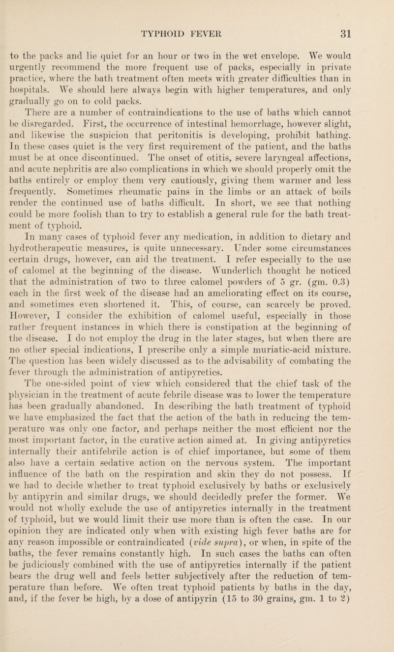 to the packs and lie quiet for an hour or two in the wet envelope. We would urgently recommend the more frequent use of packs, especially in private practice, where the bath treatment often meets with greater difficulties than in hospitals. We should here always begin with higher temperatures, and only gradually go on to cold packs. There are a number of contraindications to the use of baths which cannot be disregarded. First, the occurrence of intestinal hemorrhage, however slight, and likewise the suspicion that peritonitis is developing, prohibit bathing. In these cases quiet is the very first requirement of the patient, and the baths must be at once discontinued. The onset of otitis, severe laryngeal affections, and acute nephritis are also complications in which we should properly omit the baths entirely or employ them very cautiously, giving them warmer and less frequently. Sometimes rheumatic pains in the limbs or an attack of boils render the continued use of baths difficult. In short, we see that nothing could be more foolish than to try to establish a general rule for the bath treat¬ ment of typhoid. In many cases of typhoid fever any medication, in addition to dietary and liydrotherapeutic measures, is quite unnecessary. Under some circumstances certain drugs, however, can aid the treatment. I refer especially to the use of calomel at the beginning of the disease. Wunderlich thought he noticed that the administration of two to three calomel powders of 5 gr. (gm. 0.3) each in the first week of the disease had an ameliorating effect on its course, and sometimes even shortened it. This, of course, can scarcely be proved. However, I consider the exhibition of calomel useful, especially in those rather frequent instances in which there is constipation at the beginning of the disease. I do not employ the drug in the later stages, but when there are no other special indications, I prescribe onty a simple muriatic-acid mixture. The question has been widely discussed as to the advisability of combating the fever through the administration of antipyretics. The one-sided point of view which considered that the chief task of the physician in the treatment of acute febrile disease was to lower the temperature has been gradually abandoned. In describing the bath treatment of typhoid we have emphasized the fact that the action of the bath in reducing the tem¬ perature was only one factor, and perhaps neither the most efficient nor the most important factor, in the curative action aimed at. In giving antipyretics internally their antifebrile action is of chief importance, but some of them also have a certain sedative action on the nervous system. The important influence of the bath on the respiration and skin they do not possess. If we had to decide whether to treat typhoid exclusively by baths or exclusively by antipyrin and similar drugs, we should decidedly prefer the former. We would not wholly exclude the use of antipyretics internally in the treatment of typhoid, but we would limit their use more than is often the case. In our opinion they are indicated only when with existing high fever baths are for any reason impossible or contraindicated (vide supra), or when, in spite of the baths, the fever remains constantly high. In such cases the baths can often be judiciously combined with the use of antipyretics internally if the patient bears the drug well and feels better subjectively after the reduction of tem¬ perature than before. We often treat typhoid patients by baths in the day, and, if the fever be high, by a dose of antipyrin (15 to 30 grains, gm. 1 to 2)