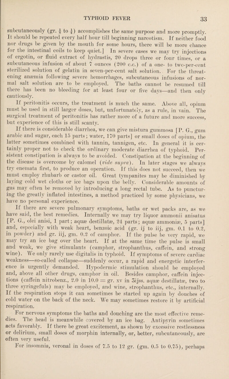 subcutaneously (gr. -J to £) accomplishes the same purpose and more promptly. It should be repeated every half hour till beginning narcotism. If neither food nor drugs be given by the mouth for some hours, there will be more chance for the intestinal coils to keep quiet.] In severe cases we may try injections of ergotin, or fluid extract of hydrastis, 20 drops three or four times, or a subcutaneous infusion of about 7 ounces (200 c.c.) of a one- to two-per-cent sterilized solution of gelatin in seven-per-cent salt solution. For the threat¬ ening anaemia following severe hemorrhages, subcutaneous infusions of nor¬ mal salt solution are to be employed. The baths cannot be resumed till there has been no bleeding for at least four or five daj^s—and then only cautiously. If peritonitis occurs, the treatment is much the same. Above all, opium must be used in still larger doses, but, unfortunately, as a rule, in vain. The surgical treatment of peritonitis has rather more of a future and more success, but experience of this is still scanty. If there is considerable diarrhea, we can give mistura gummosa [P. G., gum arabic and sugar, each 15 parts; water, 170 parts] or small doses of opium, the latter sometimes combined with tannin, tannigen, etc. In general it is cer¬ tainly proper not to check the ordinary moderate diarrhea of typhoid. Per¬ sistent constipation is always to be avoided. Constipation at the beginning of the disease is overcome by calomel (vide supra). In later stages we always try enemata first, to produce an operation. If this does not succeed, then we must employ rhubarb or castor oil. Great tympanites may be diminished by laying cold wet cloths or ice bags upon the belly. Considerable amounts of gas may often be removed by introducing a long rectal tube. As to punctur¬ ing the greatly inflated intestines, a method practiced by some physicians, we have no personal experience. If there are severe pulmonary symptoms, baths or wet packs are, as we have said, the best remedies. Internally we may try liquor ammonii anisatus [P. G., olei anisi, 1 part; aquae destillatae, 24 parts; aquae ammoniac, 5 parts] and, especially with weak heart, benzoic acid (gr. ij to iij, gm. 0.1 to 0.2, in powder) and gr. iij, gm. 0.2 of camphor. If the pulse be very rapid, we may try an ice bag over the heart. If at the same time the pulse is small and weak, we give stimulants (camphor, strophanthus, caffein, and strong wine). We only rarely use digitalis in typhoid. If symptoms of severe cardiac weakness—so-called collapse—suddenly occur, a rapid and energetic interfer¬ ence is urgently demanded. Hypodermic stimulation should be employed and, above all other drugs, camphor in oil. Besides camphor, caffein injec¬ tions (caffein nitrobenz., 2.0 in 10.0 = gr. xv in oijss. aquse destillatse, two to three syringefuls) may be employed, and wine, strophanthus, etc., internally. If the respiration stops it can sometimes be started up again by douches of cold water on the back of the neck. We may sometimes restore it by artificial respiration. For nervous symptoms the baths and douching are the most effective reme¬ dies. The head is meanwhile covered by an ice bag. Antipyrin sometimes acts favorably. If there be great excitement, as shown by excessive restlessness or delirium, small doses of morphin internally, or, better, subcutaneously, are often very useful. For insomnia, veronal in doses of 7.5 to 12 gr. (gm. 0.5 to 0.75), perhaps