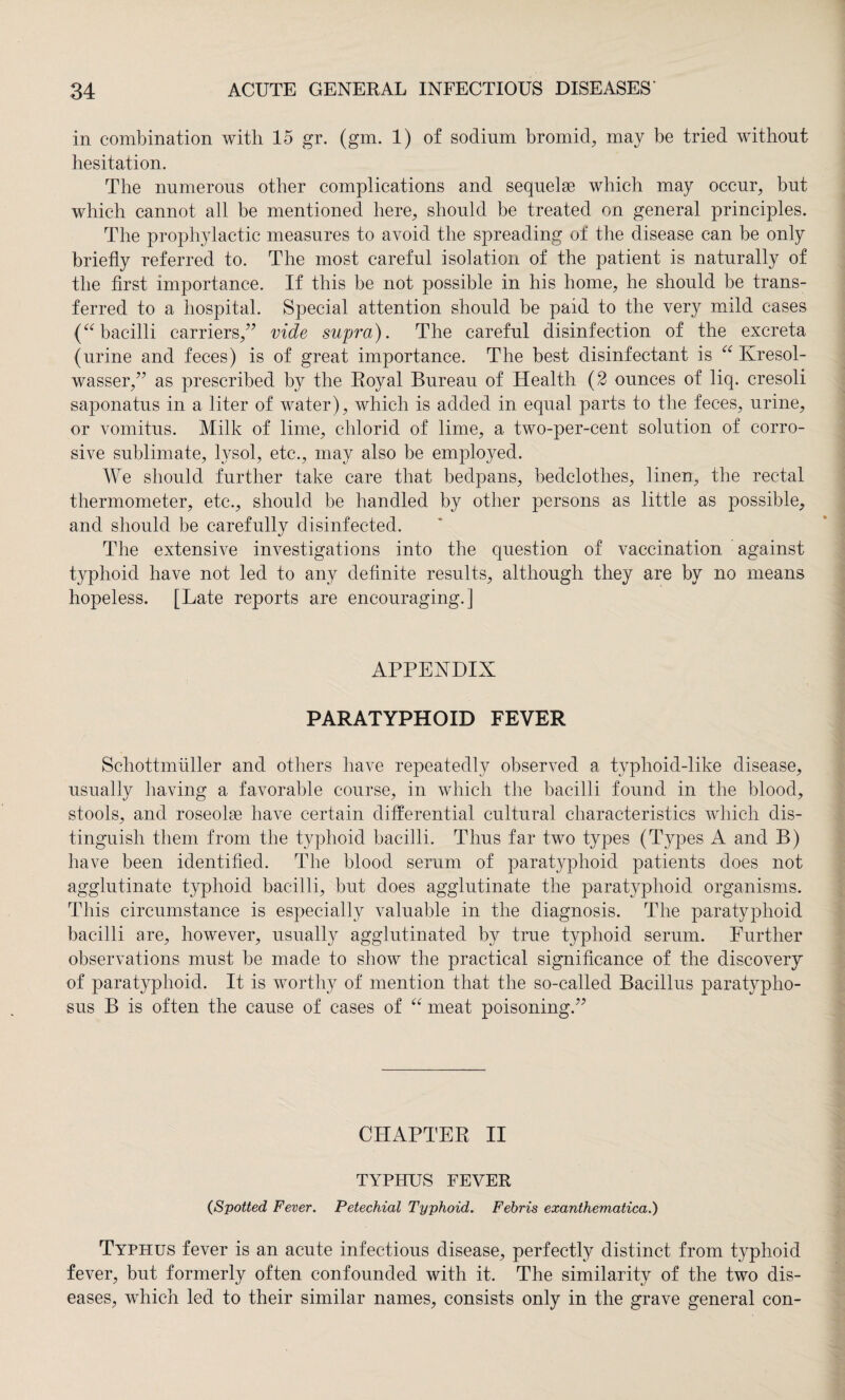 in combination with 15 gr. (gm. 1) of sodinm bromid, may be tried without hesitation. The numerous other complications and sequelae which may occur, but which cannot all be mentioned here, should be treated on general principles. The prophylactic measures to avoid the spreading of the disease can be only briefly referred to. The most careful isolation of the patient is naturally of the first importance. If this be not possible in his home, he should be trans¬ ferred to a hospital. Special attention should be paid to the very mild cases (“bacilli carriers,” vide supra). The careful disinfection of the excreta (urine and feces) is of great importance. The best disinfectant is “ Kresol- wasser,” as prescribed by the Royal Bureau of Health (2 ounces of liq. cresoli saponatus in a liter of water), which is added in equal parts to the feces, urine, or vomitus. Milk of lime, chlorid of lime, a two-per-cent solution of corro¬ sive sublimate, lysol, etc., may also be employed. We should further take care that bedpans, bedclothes, linen, the rectal thermometer, etc., should be handled by other persons as little as possible, and should be carefully disinfected. The extensive investigations into the question of vaccination against typhoid have not led to any definite results, although they are by no means hopeless. [Late reports are encouraging.] APPENDIX PARATYPHOID FEVER Schottmüller and others have repeatedly observed a typhoid-like disease, usually having a favorable course, in which the bacilli found in the blood, stools, and roseola have certain differential cultural characteristics which dis¬ tinguish them from the typhoid bacilli. Thus far two types (Types A and B) have been identified. The blood serum of paratyphoid patients does not agglutinate typhoid bacilli, but does agglutinate the paratyphoid organisms. This circumstance is especially valuable in the diagnosis. The paratyphoid bacilli are, however, usually agglutinated by true typhoid serum. Further observations must be made to show the practical significance of the discovery of paratyphoid. It is worthy of mention that the so-called Bacillus paratypho- sus B is often the cause of cases of “ meat poisoning.” CHAPTER II TYPHUS FEVER CSpotted Fever. Petechial Typhoid. Febris exanthematica.) Typhus fever is an acute infectious disease, perfectly distinct from typhoid fever, but formerly often confounded with it. The similarity of the two dis¬ eases, which led to their similar names, consists only in the grave general con-