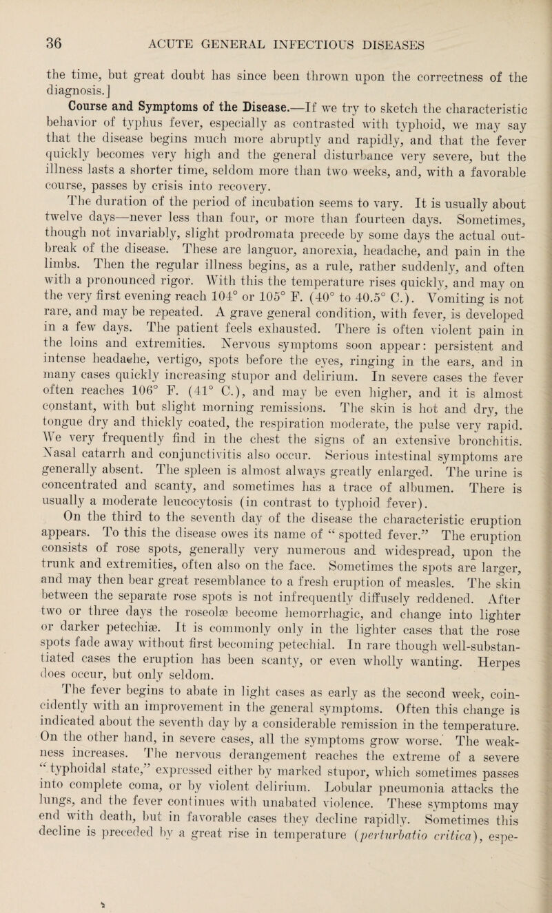 the time, but great doubt has since been thrown upon the correctness of the diagnosis.] Course and Symptoms of the Disease.—If we try to sketch the characteristic behavior of typhus fever, especially as contrasted with typhoid, we may say that the disease begins much more abruptly and rapidly, and that the fever quickly becomes very high and the general disturbance very severe, but the illness lasts a shorter time, seldom more than two weeks, and, with a favorable course, passes by crisis into recovery. The duration of the period of incubation seems to vary. It is usually about twelve days—never less than four, or more than fourteen days. Sometimes, though not invariably, slight prodromata precede by some days the actual out¬ break of the disease. These are languor, anorexia, headache, and pain in the limbs. Then the regular illness begins, as a rule, rather suddenly, and often with a pronounced rigor. With this the temperature rises quickly, and may on the very first evening reach 104° or 105° F. (40° to 40.5° C.). Vomiting is not rare, and may be repeated. A grave general condition, with fever, is developed in a few days. The patient feels exhausted. There is often violent pain in the loins and extremities. Nervous symptoms soon appear: persistent and intense headache, vertigo, spots before the eyes, ringing in the ears, and in many cases quickly increasing stupor and delirium. In severe cases the fever often reaches 106° F. (44° C.), and may be even higher, and it is almost constant, with but slight morning remissions. The skin is hot and dry, the tongue dry and thickly coated, the respiration moderate, the pulse very rapid. We very frequently find in the chest the signs of an extensive bronchitis. Nasal catarrh and conjunctivitis also occur. Serious intestinal symptoms are generally absent. The spleen is almost always greatly enlarged. The urine is concentrated and scanty, and sometimes has a trace of albumen. There is usually a moderate leucocytosis (in contrast to typhoid fever). On the third to the seventh day of the disease the characteristic eruption appears. To this the disease owes its name of “ spotted fever.77 The eruption consists of rose spots, generally very numerous and widespread, upon the trunk and extremities, often also on the face. Sometimes the spots are larger, and may then bear great resemblance to a fresh eruption of measles. The skin between the separate rose spots is not infrequently diffusely reddened. After two or three days the roseolse become hemorrhagic, and change into lighter or darker petechiae. It is commonly only in the lighter cases that the rose spots fade away without first becoming petechial. In rare though well-substan¬ tiated cases the eruption has been scanty, or even wholly wanting. Herpes does occur, but only seldom. 4 he fever begins to abate in light cases as early as the second week, coin- cidently with an improvement in the general symptoms. Often this change is indicated about the seventh day by a considerable remission in the temperature. On the other hand, in severe cases, all the symptoms grow worse. The weak¬ ness increases. The nervous derangement reaches the extreme of a severe “ typhoidal state/7 expressed either by marked stupor, which sometimes passes into complete coma, or by violent delirium. Lobular pneumonia attacks the lungs, and the fever continues with unabated violence. These svmptoms may end with death, but in favorable cases they decline rapidly. Sometimes this decline is preceded by a great rise in temperature (perturbatio critica), espe-