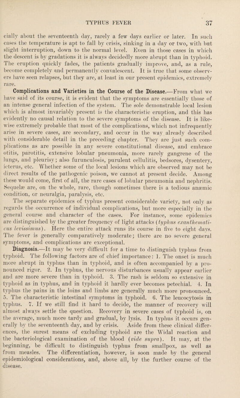 cially about the seventeenth day, rarely a few days earlier or later. In such cases the temperature is apt to fall by crisis, sinking in a day or two, with but slight interruption, down to the normal level. Even in those cases in which the descent is by gradations it is always decidedly more abrupt than in typhoid. The eruption quickly fades, the patients gradually improve, and, as a rule, become completely and permanently convalescent. It is true that some observ¬ ers have seen relapses, but they are, at least in our present epidemics, extremely rare. Complications and Varieties in the Course of the Disease.—From what we have said of its course, it is evident that the symptoms are essentially those of an intense general infection of the system. The sole demonstrable local lesion which is almost invariably present is the characteristic eruption, and this has evidently no causal relation to the severe symptoms of the disease. It is like¬ wise extremely probable that most of the complications, which not infrequently arise in severe cases, are secondary, and occur in the way already described with considerable detail in the preceding chapter. They are just such com¬ plications as are possible in any severe constitutional disease, and embrace otitis, parotitis, extensive lobular pneumonia, more rarely gangrene of the lungs, and pleurisy; also furunculosis, purulent cellulitis, bedsores, dysentery, icterus, etc. Whether some of the local lesions which are observed may not be direct results of the pathogenic poison, we cannot at present decide. Among these would come, first of all, the rare cases of lobular pneumonia and nephritis. Sequelae are, on the whole, rare, though sometimes there is a tedious anaemic condition, or neuralgia, paralysis, etc. The separate epidemics of typhus present considerable variety, not only as regards the occurrence of individual complications, but more especially in the general course and character of the cases. For instance, some epidemics are distinguished by the greater frequency of light attacks (typhus exanthemati- cus levissimus). Here the entire attack runs its course in five to eight days. The fever is generally comparatively moderate; there are no severe general symptoms, and complications are exceptional. Diagnosis.—It may be very difficult for a time to distinguish typhus from typhoid. The following factors are of chief importance: 1. The onset is much more abrupt in typhus than in typhoid, and is often accompanied by a pro¬ nounced rigor. 2. In typhus, the nervous disturbances usually appear earlier and are more severe than in typhoid. 3. The rash is seldom so extensive in typhoid as in typhus, and in typhoid it hardly ever becomes petechial. 4. In typhus the pains in the loins and limbs are generally much more pronounced. 5. The characteristic intestinal symptoms in typhoid. 6. The leucocytosis in typhus. 7. If we still find it hard to decide, the manner of recovery will almost always settle the question. Recovery in severe cases of typhoid is, on the average, much more tardy and gradual, by lysis. In typhus it occurs gen¬ erally by the seventeenth day, and by crisis. Aside from these clinical differ¬ ences, the surest means of excluding typhoid are the Widal reaction and the bacteriological examination of the blood (vide supra). It may, at the beginning, be difficult to distinguish typhus from smallpox, as well as from measles. The differentiation, however, is soon made by the general epidemiological considerations, and, above all, by the further course of the disease.