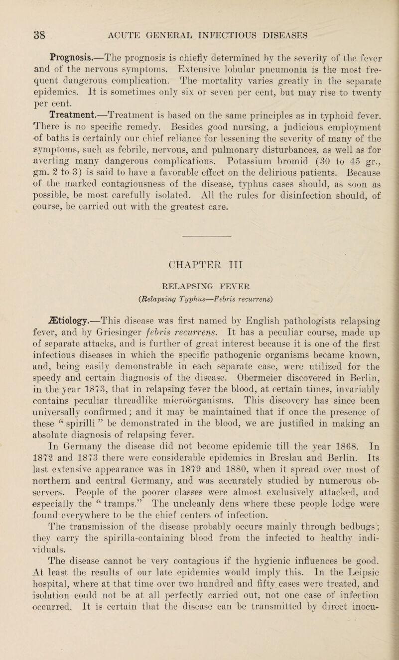 Prognosis.—The prognosis is chiefly determined by the severity of the fever and of the nervous symptoms. Extensive lobular pneumonia is the most fre¬ quent dangerous complication. The mortality varies greatly in the separate epidemics. It is sometimes only six or seven per cent, but may rise to twenty per cent. Treatment.—Treatment is based on the same principles as in typhoid fever. There is no specific remedy. Besides good nursing, a judicious employment of baths is certainly our chief reliance for lessening the severity of many of the symptoms, such as febrile, nervous, and pulmonary disturbances, as well as for averting many dangerous complications. Potassium bromid (30 to 45 gr., gm. 2 to 3) is said to have a favorable effect on the delirious patients. Because of the marked contagiousness of the disease, typhus cases should, as soon as possible, be most carefully isolated. All the rules for disinfection should, of course, be carried out with the greatest care. CHAPTER III RELAPSING FEVER (Relapsing Typhus—Febris recurrens) etiology.—This disease was first named by English pathologists relapsing fever, and by Griesinger febris recurrens. It has a peculiar course, made up of separate attacks, and is further of great interest because it is one of the first infectious diseases in which the specific pathogenic organisms became known, and, being easily demonstrable in each separate case, were utilized for the speedy and certain diagnosis of the disease. Obermeier discovered in Berlin, in the year 1873, that in relapsing fever the blood, at certain times, invariably contains peculiar threadlike microorganisms. This discovery has since been universally confirmed; and it may be maintained that if once the presence of these “ spirilli ” be demonstrated in the blood, we are justified in making an absolute diagnosis of relapsing fever. In Germany the disease did not become epidemic till the year 1868. In 1872 and 1873 there were considerable epidemics in Breslau and Berlin. Its last extensive appearance was in 1879 and 1880, when it spread over most of northern and central Germany, and was accurately studied by numerous ob¬ servers. People of the poorer classes were almost exclusively attacked, and especially the a tramps.” The uncleanly dens where these people lodge were found everywhere to be the chief centers of infection. The transmission of the disease probably occurs mainly through bedbugs ; they carry the spirilla-containing blood from the infected to healthy indi¬ viduals. The disease cannot be very contagious if the hygienic influences be good. At least the results of our late epidemics would imply this. In the Leipsic hospital, where at that time over two hundred and fifty, cases were treated, and isolation could not be at all perfectly carried out, not one case of infection occurred. It is certain that the disease can be transmitted by direct inocu-