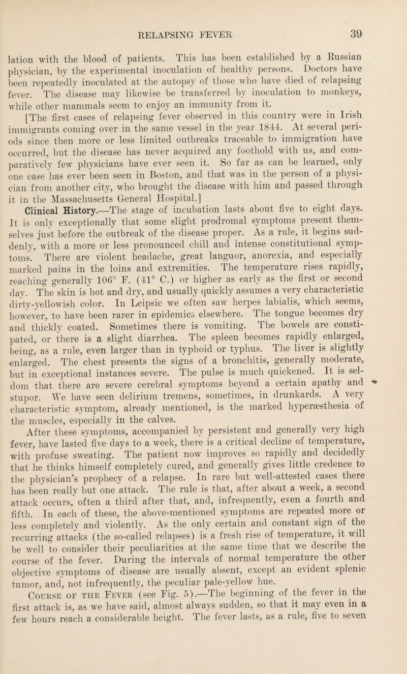 lation with the blood of patients. This has been established by a Russian physician, by the experimental inoculation of healthy persons. Doctors have been repeatedly inoculated at the autopsy of those who have died of relapsing fever. The disease may likewise be transferred by inoculation to monkeys, while other mammals seem to enjoy an immunity from it. [The first cases of relapsing fever observed in this country were in Irish immigrants coming over in the same vessel in the year 1844. At several peri¬ ods since then more or less limited outbreaks traceable to immigration have occurred, but the disease has never acquired any foothold with us, and com¬ paratively few physicians have ever seen it. So far as can be learned, only one case has ever been seen in Boston, and that was in the person of a physi¬ cian from another city, who brought the disease with him and passed through it in the Massachusetts General Hospital.] Clinical History.—The stage of incubation lasts about five to eight days. It is only exceptionally that some slight prodromal symptoms present them¬ selves just before the outbreak of the disease proper. As a rule, it begins sud¬ denly, with a more or less pronounced chill and intense constitutional symp¬ toms. There are violent headache, great languor, anorexia, and especially marked pains in the loins and extremities. The temperature rises rapidly, reaching generally 106° F. (41° C.) or higher as early as the first or second day. The skin is hot and dry, and usually quickly assumes a very characteristic dirty-yellowish color. In Leipsic we often saw herpes labialis, which seems, however, to have been rarer in epidemics elsewhere. The tongue becomes dry and thickly coated. Sometimes there is vomiting. The bowels are consti¬ pated, or there is a slight diarrhea. The spleen becomes rapidly enlarged, being, as a rule, even larger than in typhoid or typhus. The liver is slightly enlarged. The chest presents the signs of a bronchitis, generally moderate, but in exceptional instances severe. The pulse is much quickened. It is sel¬ dom that there are severe cerebral symptoms beyond a certain apathy and stupor. We have seen delirium tremens, sometimes, in drunkards. A very characteristic symptom, already mentioned, is the marked hyperesthesia of the muscles, especially in the calves. After these symptoms, accompanied by persistent and generally very high fever, have lasted five days to a week, there is a critical decline of tempeiatuie, with'profuse sweating. The patient now improves so rapidly and decidedly that he thinks himself completely cured, and generally gives little credence to the physician’s prophecy of a relapse. In rare but wTell-attested cases there has been really but one attack. The rule is that, after about a week, a second attack occurs, often a third after that, and, infrequently, even a fourth and fifth. In each of these, the above-mentioned symptoms are repeated more or less completely and violently. As the only certain and constant sign of the recurring attacks (the so-called relapses) is a fresh rise of temperature, it will be well to consider their peculiarities at the same time that w^e describe the course of the fever. During the intervals of normal temperature the other objective symptoms of disease are usually absent, except an evident splenic tumor, and, not infrequently, the peculiar pale-yellow hue. Course of the Fever (see Fig. 5).—The beginning of the fever in the first attack is, as we have said, almost always sudden, so that it may even in a few hours reach a considerable height. The fever lasts, as a rule, five to seven