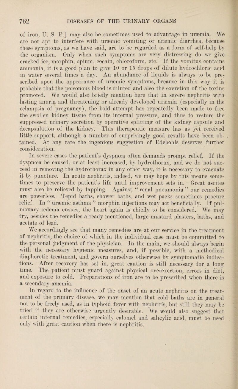 of iron, U. S. P.] may also be sometimes used to advantage in uraemia. We are not apt to interfere with uraemic vomiting or uraemic diarrhea, because these symptoms, as we have said, are to be regarded as a form of self-help by the organism. Only when such symptoms are very distressing do we give cracked ice, morphin, opium, cocain, chloroform, etc. If the vomitus contains ammonia, it is a good plan to give 10 or 15 drops of dilute hydrochloric acid in water several times a day. An abundance of liquids is always to be pre¬ scribed upon the appearance of uraemic symptoms, because in this way it is probable that the poisonous blood is diluted and also the excretion of the toxins promoted. We would also briefly mention here that in severe nephritis with lasting anuria and threatening or already developed uraemia (especially in the eclampsia of pregnancy), the bold attempt has repeatedly been made to free the swollen kidney tissue from its internal pressure, and thus to restore the suppressed urinary secretion by operative splitting of the kidney capsule and decapsulation of the kidney. This therapeutic measure has as yet received little support, although a number of surprisingly good results have been ob- . tained. At any rate the ingenious suggestion of Edebohls deserves further consideration. In severe cases the patient’s dyspnoea often demands prompt relief. If the dyspnoea be caused, or at least increased, by hydrothorax, and we do not suc¬ ceed in removing the hydrothorax in any other way, it is necessary to evacuate it by puncture. In acute nephritis, indeed, we may hope by this means some¬ times to preserve the patient’s life until improvement sets in. Great ascites must also be relieved by tapping. Against “ renal pneumonia ” our remedies are powerless. Tepid baths, shower baths, and wet packs sometimes procure relief. In “uraemic asthma ” morphin injections may act beneficially. If pul¬ monary oedema ensues, the heart again is chiefly to be considered. We may try, besides the remedies already mentioned, large mustard plasters, baths, and acetate of lead. We accordingly see that many remedies are at our service in the treatment of nephritis, the choice of which in the individual case must be committed to the personal judgment of the physician. In the main, we should always begin with the necessary hygienic measures, and, if possible, with a methodical diaphoretic treatment, and govern ourselves otherwise by symptomatic indica¬ tions. After recovery has set in, great caution is still necessary for a long time. The patient must guard against physical overexertion, errors in diet, and exposure to cold. Preparations of iron are to be prescribed when there is a secondary anaemia. In regard to the influence of the onset of an acute nephritis on the treat¬ ment of the primary disease, we may mention that cold baths are in general not to be freely used, as in typhoid fever with nephritis, but still they may be tried if they are otherwise urgently desirable. We would also suggest that certain internal remedies, especially calomel and salicylic acid, must be used only with great caution when there is nephritis.
