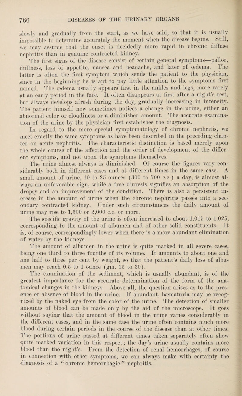 slowly and gradually from the start, as we have said, so that it is usually impossible to determine accurately the moment when the disease begins. Still, we may assume that the onset is decidedly more rapid in chronic diffuse nephritis than in genuine contracted kidney. The first signs of the disease consist of certain general symptoms—pallor, dullness, loss of appetite, nausea and headache, and later of oedema. The latter is often the first symptom which sends the patient to the physician, .since in the beginning he is apt to pay little attention to the symptoms first named. The oedema usually appears first in the ankles and legs, more rarely at an early period in the face. It often disappears at first after a night’s rest, but always develops afresh during the day, gradually increasing in intensity. The patient himself now sometimes notices a change in the urine, either an abnormal color or cloudiness or a diminished amount. The accurate examina¬ tion of the urine by the physician first establishes the diagnosis. In regard to the more special symptomatology of chronic nephritis, we meet exactly the same symptoms as have been described in the preceding chap¬ ter on acute nephritis. The characteristic distinction is based merely upon the whole course of the affection and the order of development of the differ¬ ent symptoms, and not upon the symptoms themselves. The urine almost always is diminished. Of course the figures vary con¬ siderably both in different cases and at different times in the same case. A .small amount of urine, 10 to 25 ounces (300 to 700 c.c.) a day, is almost al¬ ways an unfavorable sign, while a free diuresis signifies an absorption of the dropsy and an improvement of the condition. There is also a persistent in¬ crease in the amount of urine when the chronic nephritis passes into a sec¬ ondary contracted kidney. Under such circumstances the daily amount of urine may rise to 1,500 or 2,000 c.c. or more. The specific gravity of the urine is often increased to about 1.015 to 1.025, corresponding to the amount of albumen and of other solid constituents. It is, of course, correspondingly lower when there is a more abundant elimination of water by the kidneys. The amount of albumen in the urine is quite marked in all severe cases, being one third to three fourths of its volume. It amounts to about one and one half to three per cent by weight, so that the patient’s daily loss of albu¬ men may reach 0.5 to 1 ounce (gm. 15 to 30). The examination of the sediment, which is usually abundant, is of the greatest importance for the accurate determination of the form of the ana¬ tomical changes in the kidneys. Above all, the question arises as to the pres¬ ence or absence of blood in the urine. If abundant, hsematuria may be recog¬ nized by the naked eye from the color of the urine. The detection of smaller amounts of blood can be made only by the aid of the microscope. It goes without saying that the amount of blood in the urine varies considerably in the different cases, and in the same case the urine often contains much more blood during certain periods in the course of the disease than at other times. The portions of urine passed at different times taken separately often show quite marked variation in this respect; the day’s urine usually contains more blood than the night’s. From the detection of renal hemorrhages, of course in connection with other symptoms, we can always make with certainty the diagnosis of a “ chronic hemorrhagic ” nephritis.