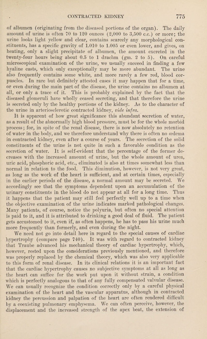 of albumen (originating from the diseased portions of the organ). The daily amount of urine is often 70 to 120 ounces (2,000 to 3,500 c.c.) or more; the urine looks light yellow and clear, contains scarcely any morphological con¬ stituents, has a specific gravity of 1.010 to 1.005 or even lower, and gives, on heating, only a slight precipitate of albumen, the amount excreted in the twenty-four hours being about 0.5 to 1 drachm (gm. 2 to 5). On careful microscopical examination of the urine, we usually succeed in finding a few hyaline casts, which only exceptionally may be more abundant. The urine also frequently contains some white, and more rarely a few red, blood cor¬ puscles. In rare but definitely attested cases it may happen that for a time, or even during the main part of the disease, the urine contains no albumen at all, or only a trace of it. This is probably explained by the fact that the diseased glomeruli have wholly ceased secreting, and that therefore the urine is secreted only by the healthy portions of the kidney. As to the character of the urine in arteriosclerotic contracted kidney, vide infra. It is apparent of how great significance this abundant secretion of water, as a result of the abnormally high blood pressure, must be for the whole morbid process; for, in spite of the renal disease, there is now absolutely no retention of water in the body, and we therefore understand why there is often no oedema in contracted kidney, even after a course of years. The secretion of the solid constituents of the urine is not quite in such, a favorable condition as the secretion of water. It is self-evident that the percentage of the former de¬ creases with the increased amount of urine, but the whole amount of urea, uric acid, phosphoric acid, etc., eliminated is also at times somewhat less than normal in relation to the food. This diminution, however, is not very great, as long as the work of the heart is sufficient, and at certain times, especially in the earlier periods of the disease, a normal amount may be secreted. We accordingly see that the symptoms dependent upon an accumulation of the urinary constituents in the blood do not appear at all for a long time. Thus it happens that the patient may still feel perfectly well up to a time when the objective examination of the urine indicates marked pathological changes. Many patients, of course, notice the polyuria, but often no special attention is paid to it, and it is attributed to drinking a good deal of fluid. The patient gets accustomed to it, even if, as often happens, he has to pass his urine much more frequently than formerly, and even during the night. We need not go into detail here in regard to the special causes of cardiac hypertrophy (compare page 740). It was with regard to contracted kidney that Traube advanced his mechanical theory of cardiac hypertrophy, which, however, rested upon the considerations previously mentioned, and therefore was properly replaced by the chemical theory, which was also very applicable to this form of renal disease. In its clinical relations it is an important fact that the cardiac hypertrophy causes no subjective symptoms at all as long as the heart can suffice for the work put upon it without strain, a condition which is perfectly analogous to that of any fully compensated valvular disease. We can usually recognize the condition correctly only by a careful physical examination of the heart and the vascular apparatus, although in contracted kidney the percussion and palpation of the heart are often rendered difficult by a coexisting pulmonary emphysema. We can often perceive, however, the displacement and the increased strength of the apex beat, the extension of