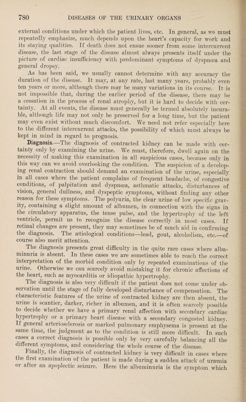 external conditions under which the patient lives, etc. In general, as we must repeatedly emphasize, much depends upon the heart’s capacity for work and its staying qualities. If death does not ensue sooner from some intercurrent disease, the last stage of the disease almost always presents itself under the picture of cardiac insufficiency with predominant symptoms of dyspnoea and general dropsy. As has been said, we usually cannot determine with any accuracy the duration of the disease. It may, at any rate, last many years, probably even ten years or more, although there may be many variations in its course. It is not impossible that, during the earlier period of the disease, there may be a cessation in the process of renal atrophy, but it is hard to decide with cer¬ tainty. At all events, the disease must generally be termed absolutely incura¬ ble, although life may not only be preserved for a long time, but the patient may even exist without much discomfort. We need not refer especially here to the different intercurrent attacks, the possibility of which must always be kept in mind in regard to prognosis. Diagnosis.—The diagnosis of contracted kidney can be made with cer¬ tainty only by examining the urine. We must, therefore, dwell again .on the necessity of making this examination in all suspicious cases, because only in this way can we avoid overlooking the condition. The suspicion of a develop¬ ing renal contraction should demand an examination of the urine, especially in all cases where the patient complains of frequent headache, of congestive conditions, of palpitation and dyspnoea, asthmatic attacks, disturbances of vision, general dullness, and dyspeptic symptoms, without finding any other reason for these symptoms. The polyuria, the clear urine of low specific grav¬ ity, containing a slight amount of albumen, in connection with the signs in the circulatory apparatus, the tense pulse, and the hypertrophy of the left ventricle, permit us to recognize the disease correctly in most cases. If retinal changes are present, they may sometimes be of much aid in confirming the diagnosis. The etiological conditions—lead, gout, alcoholism, etc.—of course also merit attention. The diagnosis presents great difficulty in the quite rare cases where albu¬ minuria is absent. In these cases we are sometimes able to reach the correct interpretation of the morbid condition only by repeated examinations of the urine. Otherwise we can scarcely avoid mistaking it for chronic affections of the heart, such as myocarditis or idiopathic hypertrophy. The diagnosis is also very difficult if the patient does not come under ob¬ servation until the stage of fully developed disturbance of compensation. The characteristic features of the urine of contracted kidney are then absent, the urine is scantier, darker, richer in albumen, and it is often scarcely possible to decide whether we have a primary renal affection with secondary cardiac hypertrophy or a primary heart disease with a secondary congested kidney. If geneial arteriosclerosis or marked pulmonary emphysema is present at the same time, the judgment as to the condition is still more difficult. In such cases a correct diagnosis is possible only by very carefully balancing all the different symptoms, and considering the whole course of the disease. Finally, the diagnosis of contracted kidney is very difficult in cases where the first examination of the patient is made during a sudden attack of ursemia or after an apoplectic seizure. Here the albuminuria is the symptom which