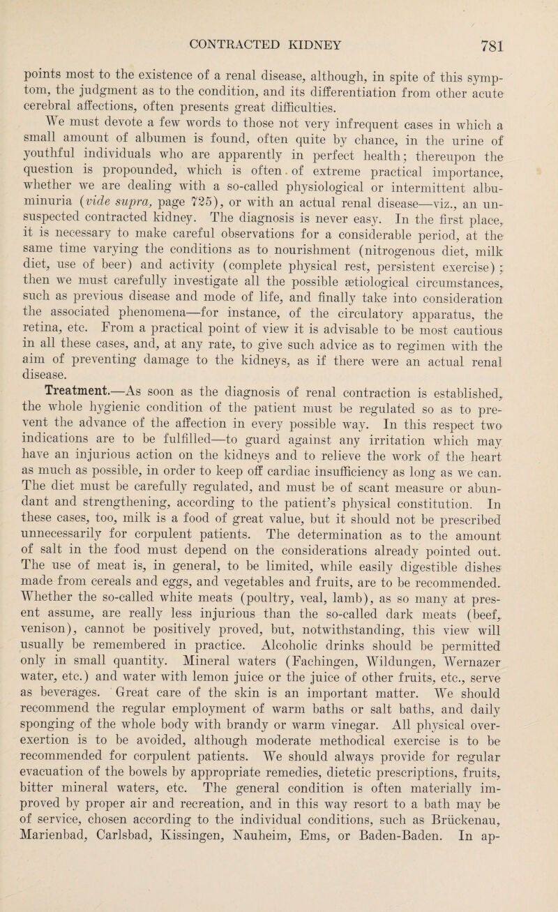 points most to the existence of a renal disease, although, in spite of this symp¬ tom, the judgment as to the condition, and its differentiation from other acute1 cerebral affections, often presents great difficulties. We must devote a few words to those not very infrequent cases in which a small amount of albumen is found, often quite by chance, in the urine of youthful individuals who are apparently in perfect health; thereupon the question is propounded, which is often. of extreme practical importance, whether we are dealing with a so-called physiological or intermittent albu¬ minuria (vide supra, page 725), or with an actual renal disease—viz., an un¬ suspected contracted kidney. The diagnosis is never easy. In the first place, it is necessary to make careful observations for a considerable period, at the same time varying the conditions as to nourishment (nitrogenous diet, milk diet, use of beer) and activity (complete physical rest, persistent exercise) then we must carefully investigate all the possible setiological circumstances,, such as previous disease and mode of life, and finally take into consideration the associated phenomena—for instance, of the circulatory apparatus, the retina, etc. From a practical point of view it is advisable to be most cautious in all these cases, and, at any rate, to give such advice as to regimen with the aim of preventing damage to the kidneys, as if there were an actual renal disease. Treatment.—As soon as the diagnosis of renal contraction is established,, the whole hygienic condition of the patient must be regulated so as to pre¬ vent the advance of the affection in every possible way. In this respect two> indications are to be fulfilled—to guard against any irritation which may have an injurious action on the kidneys and to relieve the work of the heart as much as possible, in order to keep off cardiac insufficiency as long as we can. The diet must be carefully regulated, and must be of scant measure or abun¬ dant and strengthening, according to the patient's physical constitution. In these cases, too, milk is a food of great value, but it should not be prescribed unnecessarily for corpulent patients. The determination as to the amount of salt in the food must depend on the considerations alread}^ pointed out. The use of meat is, in general, to be limited, while easily digestible dishes made from cereals and eggs, and vegetables and fruits, are to be recommended. Whether the so-called white meats (poultry, veal, lamb), as so many at pres¬ ent assume, are really less injurious than the so-called dark meats (beef, venison), cannot be positively proved, but, notwithstanding, this view will usually be remembered in practice. Alcoholic drinks should be permitted only in small quantity. Mineral waters (Fachingen, Wildlingen, Wernazer water, etc.) and water with lemon juice or the juice of other fruits, etc., serve as beverages. Great care of the skin is an important matter. We should recommend the regular employment of warm baths or salt baths, and daily sponging of the whole body with brandy or warm vinegar. All physical over¬ exertion is to be avoided, although moderate methodical exercise is to be recommended for corpulent patients. We should always provide for regular evacuation of the bowels by appropriate remedies, dietetic prescriptions, fruits, bitter mineral waters, etc. The general condition is often materially im¬ proved by proper air and recreation, and in this way resort to a bath may be of service, chosen according to the individual conditions, such as Brückenau, Marienbad, Carlsbad, Kissingen, Nauheim, Ems, or Baden-Baden. In ap-