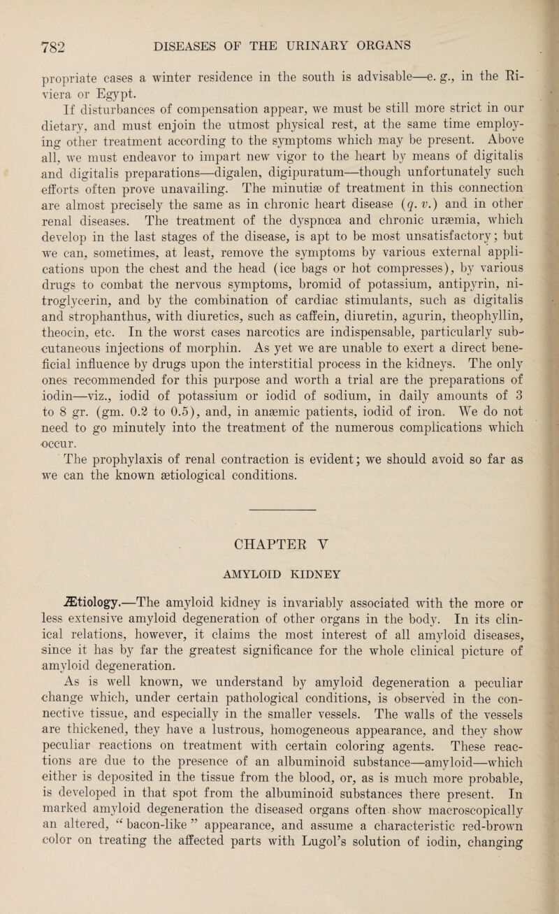propriate cases a winter residence in the south is advisable—e. g., in the Ri¬ viera or Egypt. If disturbances of compensation appear, we must be still more strict in our dietary, and must enjoin the utmost physical rest, at the same time employ¬ ing other treatment according to the symptoms which may be present. Above all, we must endeavor to impart new vigor to the heart by means of digitalis and digitalis preparations—digalen, digipuratum—though unfortunately such efforts often prove unavailing. The minutise of treatment in this connection are almost precisely the same as in chronic heart disease (q. v.) and in other renal diseases. The treatment of the dyspnoea and chronic uraemia, which develop in the last stages of the disease, is apt to be most unsatisfactory; but we can, sometimes, at ieast, remove the symptoms by various external appli¬ cations upon the chest and the head (ice bags or hot compresses), by various drugs to combat the nervous symptoms, bromid of potassium, antipyrin, ni¬ troglycerin, and by the combination of cardiac stimulants, such as digitalis and strophanthus, with diuretics, such as caffein, diuretin, agurin, theophyllin, theocin, etc. In the worst cases narcotics are indispensable, particularly sub¬ cutaneous injections of morphin. As yet we are unable to exert a direct bene¬ ficial influence by drugs upon the interstitial process in the kidneys. The only ones recommended for this purpose and worth a trial are the preparations of iodin—viz., iodid of potassium or iodid of sodium, in daily amounts of 3 to 8 gr. (gm. 0.2 to 0.5), and, in anaemic patients, iodid of iron. We do not need to go minutely into the treatment of the numerous complications which •occur. The prophylaxis of renal contraction is evident; we should avoid so far as we can the known aetiological conditions. CHAPTER V AMYLOID KIDNEY etiology.—The amyloid kidney is invariably associated with the more or less extensive amyloid degeneration of other organs in the body. In its clin¬ ical relations, however, it claims the most interest of all amyloid diseases, since it has by far the greatest significance for the whole clinical picture of amyloid degeneration. As is well known, we understand by amyloid degeneration a peculiar •change which, under certain pathological conditions, is observed in the con¬ nective tissue, and especially in the smaller vessels. The walls of the vessels are thickened, they have a lustrous, homogeneous appearance, and they show peculiar reactions on treatment with certain coloring agents. These reac¬ tions are due to the presence of an albuminoid substance—amyloid—which either is deposited in the tissue from the blood, or, as is much more probable, is developed in that spot from the albuminoid substances there present. In marked amyloid degeneration the diseased organs often show macroscopically an altered, u bacon-like ” appearance, and assume a characteristic red-brown color on treating the affected parts with Lugol’s solution of iodin, changing