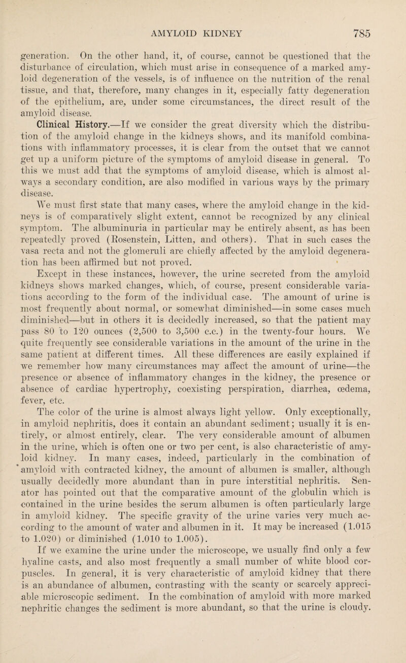 generation. On the other hand, it, of course, cannot be questioned that the disturbance of circulation, which must arise in consequence of a marked amy¬ loid degeneration of the vessels, is of influence on the nutrition of the renal tissue, and that, therefore, many changes in it, especially fatty degeneration of the epithelium, are, under some circumstances, the direct result of the amyloid disease. Clinical History.—If we consider the great diversity which the distribu¬ tion of the amyloid change in the kidneys shows, and its manifold combina¬ tions with inflammatory processes, it is clear from the outset that we cannot get up a uniform picture of the symptoms of amyloid disease in general. To this we must add that the symptoms of amyloid disease, which is almost al¬ ways a secondary condition, are also modified in various ways by the primary disease. We must first state that many cases, where the amyloid change in the kid¬ neys is of comparatively slight extent, cannot be recognized by any clinical symptom. The albuminuria in particular may be entirely absent, as has been repeatedly proved (Eosenstein, Litten, and others). That in such cases the vasa recta and not the glomeruli are chiefly affected by the amyloid degenera¬ tion has been affirmed but not proved. Except in these instances, however, the urine secreted from the amyloid kidneys shows marked changes, which, of course, present considerable varia¬ tions according to the form of the individual case. The amount of urine is most frequently about normal, or somewhat diminished—in some cases much diminished—but in others it is decidedly increased, so that the patient may pass 80 to 120 ounces (2,500 to 3,500 c.c.) in the twenty-four hours. We quite frequently see considerable variations in the amount of the urine in the same patient at different times. All these differences are easily explained if we remember how many circumstances may affect the amount of urine—the presence or absence of inflammatory changes in the kidney, the presence or absence of cardiac hypertrophy, coexisting perspiration, diarrhea, oedema, fever, etc. The color of the urine is almost always light yellow. Only exceptionally, in amyloid nephritis, does it contain an abundant sediment; usually it is en¬ tirely, or almost entirely, clear. The very considerable amount of albumen in the urine, which is often one or two per cent, is also characteristic of amy¬ loid kidney. In many cases, indeed, particularly in the combination of ’ amyloid with contracted kidney, the amount of albumen is smaller, although usually decidedly more abundant than in pure interstitial nephritis. Sen¬ ator has pointed out that the comparative amount of the globulin which is contained in the urine besides the serum albumen is often particularly large in amyloid kidney. The specific gravity of the urine varies very much ac¬ cording to the amount of water and albumen in it. It may be increased (1.015 to 1.020) or diminished (1.010 to 1.005). If we examine the urine under the microscope, we usually find only a few hyaline casts, and also most frequently a small number of white blood cor¬ puscles. In general, it is very characteristic of amyloid kidney that there is an abundance of albumen, contrasting with the scanty or scarcely appreci¬ able microscopic sediment. In the combination of amyloid with more marked nephritic changes the sediment is more abundant, so that the urine is cloudy.