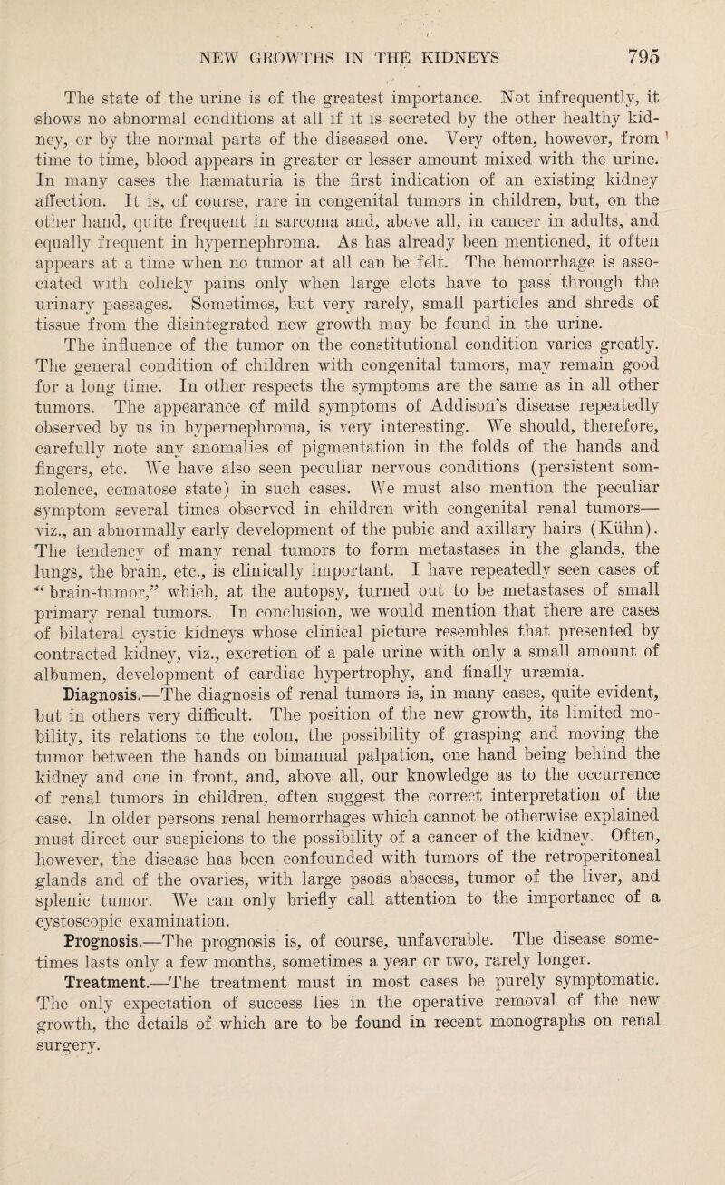 The state of the urine is of the greatest importance. Not infrequently, it shows no abnormal conditions at all if it is secreted by the other healthy kid¬ ney, or by the normal parts of the diseased one. Very often, however, from time to time, blood appears in greater or lesser amount mixed with the urine. In many cases the hsematuria is the first indication of an existing kidney affection. It is, of course, rare in congenital tumors in children, but, on the other hand, quite frequent in sarcoma and, above all, in cancer in adults, and equally frequent in hypernephroma. As has already been mentioned, it often appears at a time when no tumor at all can be felt. The hemorrhage is asso¬ ciated with colicky pains only when large clots have to pass through the urinary passages. Sometimes, but very rarely, small particles and shreds of tissue from the disintegrated new growth may be found in the urine. The influence of the tumor on the constitutional condition varies greatly. The general condition of children with congenital tumors, may remain good for a long time. In other respects the symptoms are the same as in all other tumors. The appearance of mild symptoms of Addison’s disease repeatedly observed by us in hypernephroma, is very interesting. We should, therefore, carefully note any anomalies of pigmentation in the folds of the hands and fingers, etc. We have also seen peculiar nervous conditions (persistent som¬ nolence, comatose state) in such cases. We must also mention the peculiar symptom several times observed in children with congenital renal tumors— viz., an abnormally early development of the pubic and axillary hairs (Kühn). The tendency of many renal tumors to form metastases in the glands, the lungs, the brain, etc., is clinically important. I have repeatedly seen cases of “ brain-tumor,” which, at the autopsy, turned out to be metastases of small primary renal tumors. In conclusion, we would mention that there are cases of bilateral cystic kidneys whose clinical picture resembles that presented by contracted kidney, viz., excretion of a pale urine with only a small amount of albumen, development of cardiac hypertrophy, and finally ursemia. Diagnosis.—The diagnosis of renal tumors is, in many cases, quite evident, but in others very difficult. The position of the new growth, its limited mo¬ bility, its relations to the colon, the possibility of grasping and moving the tumor between the hands on bimanual palpation, one hand being behind the kidney and one in front, and, above all, our knowledge as to the occurrence of renal tumors in children, often suggest the correct interpretation of the case. In older persons renal hemorrhages which cannot be otherwise explained must direct our suspicions to the possibility of a cancer of the kidney. Often, however, the disease has been confounded with tumors of the retroperitoneal glands and of the ovaries, with large psoas abscess, tumor of the liver, and splenic tumor. We can only briefly call attention to the importance of a eystoscopic examination. Prognosis.—The prognosis is, of course, unfavorable. The disease some¬ times lasts only a few months, sometimes a year or two, rarely longer. Treatment.—The treatment must in most cases be purely symptomatic. The only expectation of success lies in the operative removal of the new growth, the details of which are to be found in recent monographs on renal surgery.
