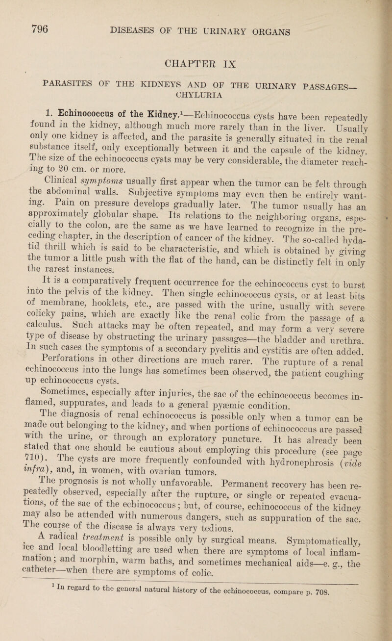 CHAPTER IX PARASITES OF THE KIDNEYS AND OF THE URINARY PASSAGES— CHYLURIA 1. Echinococcus of the Kidney.1—Echinococcus cysts have been repeatedly found in the kidney, although much more rarely than in the liver. Usually only one kidney is affected, and the parasite is generally situated in the renal substance itself, only exceptionally between it and the capsule of the kidney. The size of the echinococcus cysts may be very considerable, the diameter reach¬ ing to 20 cm. or more. Clinical symptoms usually first appear when the tumor can be felt through the abdominal walls. Subjective symptoms may even then be entirely want¬ ing. Pam on pressure develops gradually later. The tumor usually has an approximately globular shape. Its relations to the neighboring organs, espe¬ cially to the colon, are the same as we have learned to recognize in the pre¬ ceding chapter, in the description of cancer of the kidney. The so-called hyda¬ tid thrill which is said to be characteristic, and which is obtained by giving the tumor a little push with the flat of the hand, can be distinctly felt in only the rarest instances. . is a comparatively frequent occurrence for the echinococcus cyst to burst into the pelvis of the kidney. Then single echinococcus cysts, or at least bits of membrane, hooklets, etc., are passed with the urine, usually with severe colicky pains, which are exactly like the renal colic from the passage of a calculus. Such attacks may be often repeated, and may form a very severe type of disease by obstructing the urinary passages—the bladder and urethra. In such cases the symptoms of a secondary pyelitis and cystitis are often added. Perforations in other directions are much rarer. The rupture of a renal echinococcus into the lungs has sometimes been observed, the patient coughing up echinococcus cysts. Sometimes, especially after injuries, the sac of the echinococcus becomes in- named, suppurates, and leads to a general pysemic condition. The diagnosis of renal echinococcus is possible only when a tumor can be made out belonging to the kidney, and when portions of echinococcus are passed With the urine, or through an exploratory puncture. It has already been s ated that one should be cautious about employing this procedure (see page . lhe cysts are mOTe frequently confounded with hydronephrosis (vide infra), and, in women, with ovarian tumors. The prognosis is not wholly unfavorable. Permanent recovery has been re¬ peatedly observed, especially after the rupture, or single or repeated evacua¬ tions, ot the sac of the echinococcus; but, of course, echinococcus of the kidney may also be attended with numerous dangers, such as suppuration of the sac. I he course of the disease is always very tedious. • ^ *afCa! treatment is possible only by surgical means. Symptomatically, ice and local bloodletting are used when there are symptoms of local inflam- anc* morphiib warm baths, and sometimes mechanical aids—e. g., the catheter—when there are symptoms of colic. 1 In regard to the general natural history of the echinococcus, compare p. 708.
