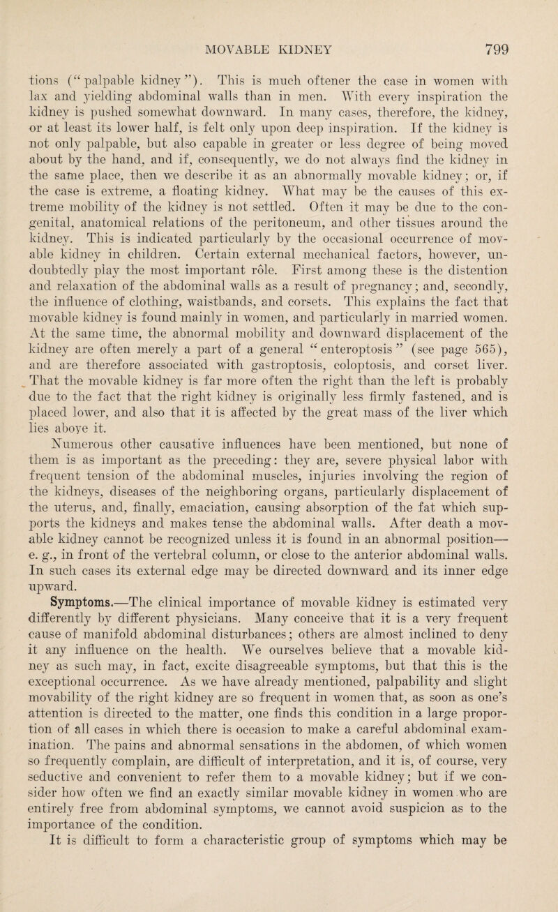 lions (“ palpable kidney”). This is much oftener the case in women with lax and yielding abdominal walls than in men. With every inspiration the kidney is pushed somewhat downward. In many cases, therefore, the kidney, or at least its lower half, is felt only upon deep inspiration. If the kidney is not only palpable, but also capable in greater or less degree of being moved about by the hand, and if, consequently, we do not always find the kidney in the same place, then wre describe it as an abnormally movable kidney; or, if the case is extreme, a floating kidney. What may he the causes of this ex¬ treme mobility of the kidney is not settled. Often it may be due to the con¬ genital, anatomical relations of the peritoneum, and other tissues around the kidney. This is indicated particularly by the occasional occurrence of mov¬ able kidney in children. Certain external mechanical factors, however, un¬ doubtedly play the most important role. First among these is the distention and relaxation of the abdominal walls as a result of pregnancy; and, secondly, the influence of clothing, waistbands, and corsets. This explains the fact that movable kidney is found mainly in women, and particularly in married women. At the same time, the abnormal mobility and downward displacement of the kidney are often merely a part of a general “ enteroptosis ” (see page 565), and are therefore associated with gastroptosis, coloptosis, and corset liver. That the movable kidney is far more often the right than the left is probably due to the fact that the right kidney is originally less firmly fastened, and is placed lower, and also that it is affected by the great mass of the liver which lies aboye it. Numerous other causative influences have been mentioned, but none of them is as important as the preceding: they are, severe physical labor with frequent tension of the abdominal muscles, injuries involving the region of the kidneys, diseases of the neighboring organs, particularly displacement of the uterus, and, finally, emaciation, causing absorption of the fat which sup¬ ports the kidneys and makes tense the abdominal walls. After death a mov¬ able kidney cannot be recognized unless it is found in an abnormal position—- e. g., in front of the vertebral column, or close to the anterior abdominal walls. In such cases its external edge may be directed downward and its inner edge upward. Symptoms.—The clinical importance of movable kidney is estimated very differently by different physicians. Many conceive that it is a very frequent cause of manifold abdominal disturbances; others are almost inclined to denv it any influence on the health. We ourselves believe that a movable kid¬ ney as such may, in fact, excite disagreeable symptoms, but that this is the exceptional occurrence. As we have already mentioned, palpability and slight movability of the right kidney are so frequent in women that, as soon as one’s attention is directed to the matter, one finds this condition in a large propor¬ tion of all cases in which there is occasion to make a careful abdominal exam¬ ination. The pains and abnormal sensations in the abdomen, of which women so frequently complain, are difficult of interpretation, and it is, of course, very seductive and convenient to refer them to a movable kidney; but if we con¬ sider how often we find an exactly similar movable kidney in women .who are entirely free from abdominal symptoms, we cannot avoid suspicion as to the importance of the condition. It is difficult to form a characteristic group of symptoms which may be