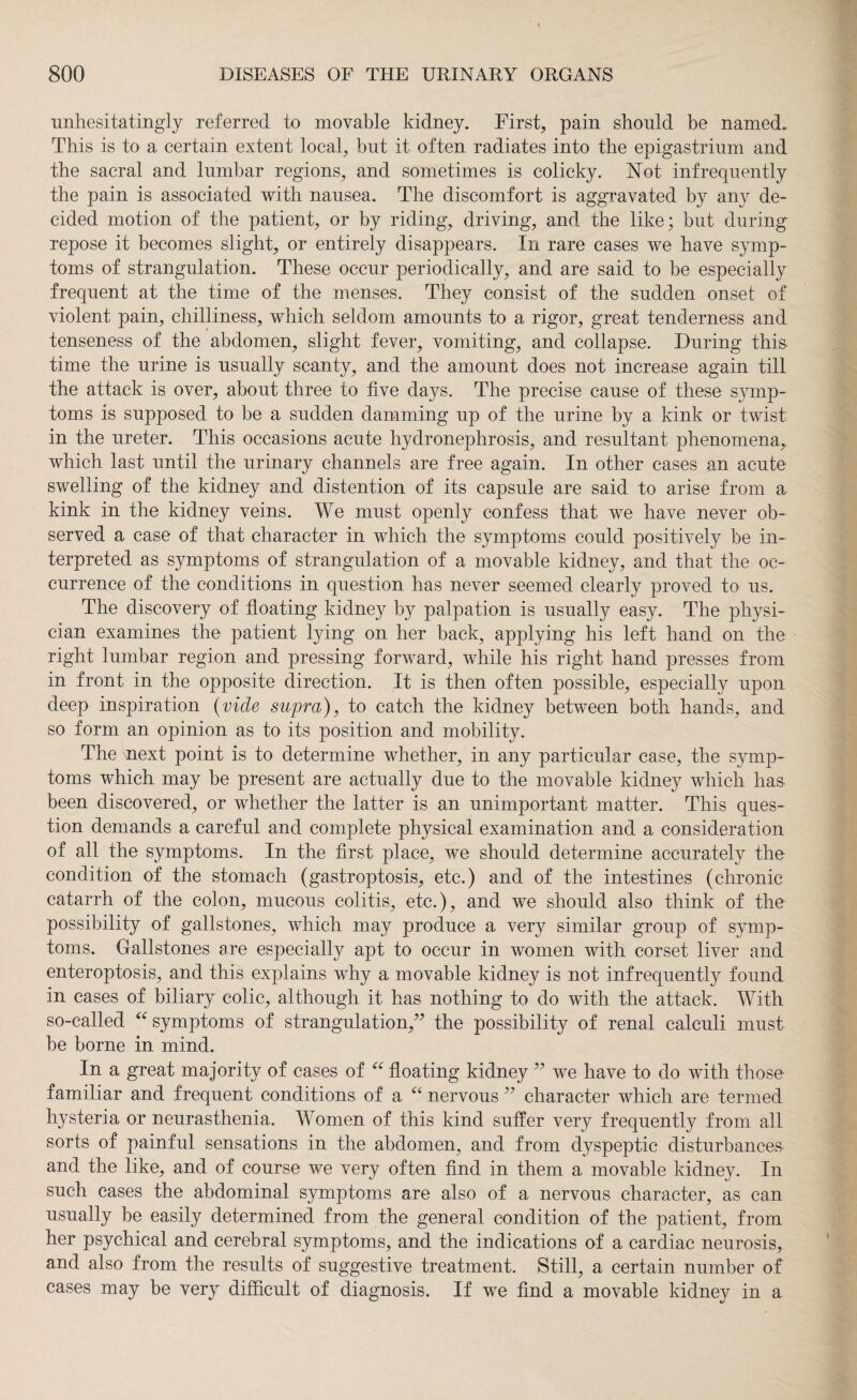 unhesitatingly referred to movable kidney. First, pain should be named. This is to a certain extent local, bnt it often radiates into the epigastrium and the sacral and lumbar regions, and sometimes is colicky. Not infrequently the pain is associated with nausea. The discomfort is aggravated by any de¬ cided motion of the patient, or by riding, driving, and the like; but during repose it becomes slight, or entirely disappears. In rare cases we have symp¬ toms of strangulation. These occur periodically, and are said to be especially frequent at the time of the menses. They consist of the sudden onset of violent pain, chilliness, which seldom amounts to a rigor, great tenderness and tenseness of the abdomen, slight fever, vomiting, and collapse. During this time the urine is usually scanty, and the amount does not increase again till the attack is over, about three to five days. The precise cause of these symp¬ toms is supposed to be a sudden damming up of the urine by a kink or twist in the ureter. This occasions acute hydronephrosis, and resultant phenomena, which last until the urinary channels are free again. In other cases an acute swelling of the kidney and distention of its capsule are said to arise from a kink in the kidney veins. We must openly confess that we have never ob¬ served a case of that character in which the symptoms could positively be in¬ terpreted as symptoms of strangulation of a movable kidney, and that the oc¬ currence of the conditions in question has never seemed clearly proved to us. The discovery of floating kidney by palpation is usually easy. The physi¬ cian examines the patient lying on her back, applying his left hand on the right lumbar region and pressing forward, while his right hand presses from in front in the opposite direction. It is then often possible, especially upon deep inspiration (vide supra), to catch the kidney between both hands, and so form an opinion as to its position and mobility. The next point is to determine whether, in any particular case, the symp¬ toms which may be present are actually due to the movable kidney which has been discovered, or whether the latter is an unimportant matter. This ques¬ tion demands a careful and complete physical examination and a consideration of all the symptoms. In the first place, we should determine accurately the condition of the stomach (gastroptosis, etc.) and of the intestines (chronic catarrh of the colon, mucous colitis, etc.), and we should also think of the possibility of gallstones, which may produce a very similar group of symp¬ toms. Gallstones are especially apt to occur in women with corset liver and enteroptosis, and this explains why a movable kidney is not infrequently found in cases of biliary colic, although it has nothing to do with the attack. With so-called “ symptoms of strangulation/ the possibility of renal calculi must be borne in mind. In a great majority of cases of “ floating kidney ” we have to do with those familiar and frequent conditions of a “ nervous character which are termed hysteria or neurasthenia. Women of this kind suffer very frequently from all sorts of painful sensations in the abdomen, and from dyspeptic disturbances and the like, and of course we very often find in them a movable kidney. In such cases the abdominal symptoms are also of a nervous character, as can usually be easily determined from the general condition of the patient, from her psychical and cerebral symptoms, and the indications of a cardiac neurosis, and also from the results of suggestive treatment. Still, a certain number of cases may be very difficult of diagnosis. If we find a movable kidney in a
