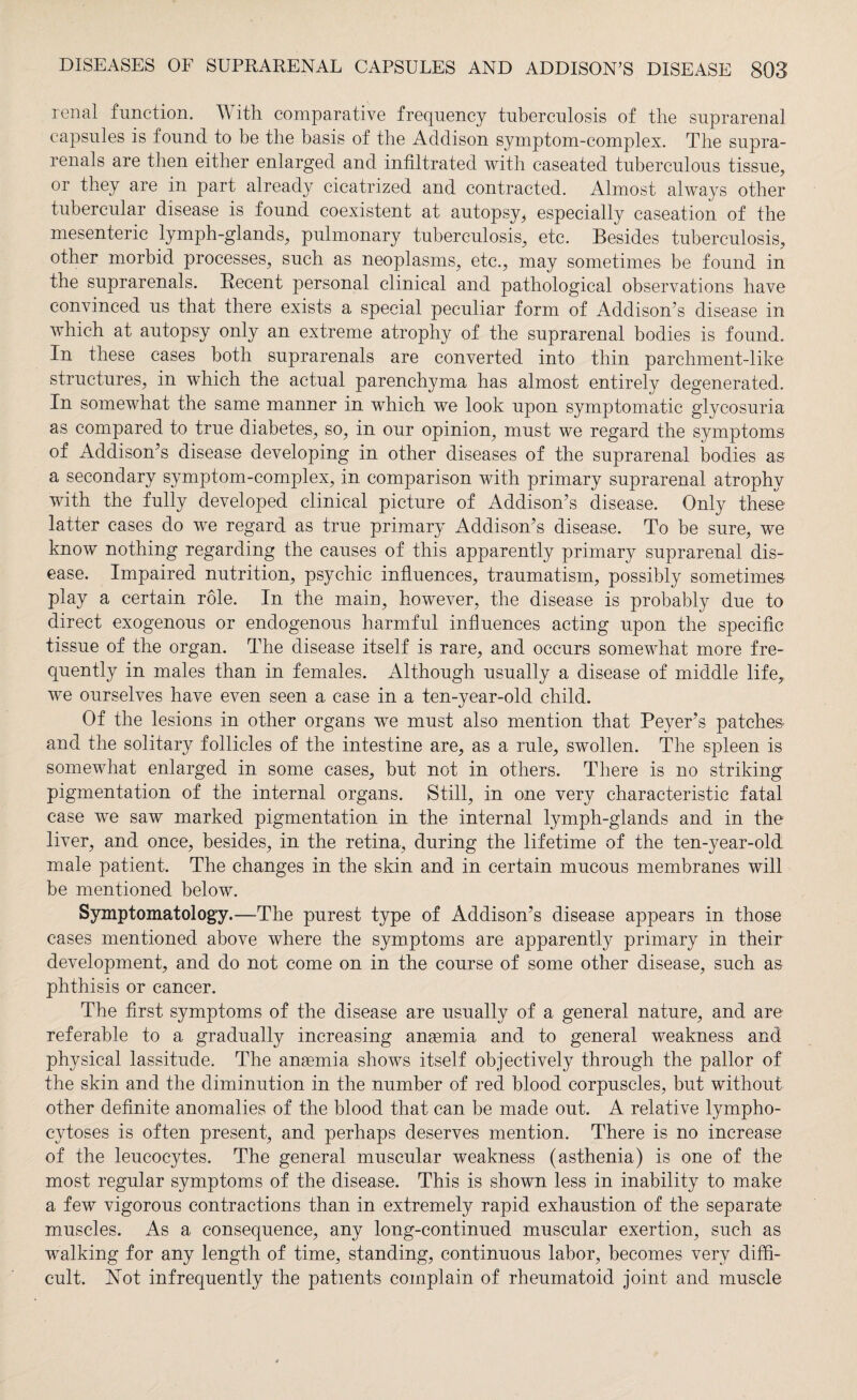 renal function. With comparative frequency tuberculosis of the suprarenal capsules is found to be the basis of the Addison symptom-complex. The supra- renals are then either enlarged and infiltrated with caseated tuberculous tissue, or they are in part already cicatrized and contracted. Almost always other tubercular disease is found coexistent at autopsy, especially caseation of the mesenteric lymph-glands, pulmonary tuberculosis, etc. Besides tuberculosis, other morbid processes, such as neoplasms, etc., may sometimes be found in the suprarenals. Recent personal clinical and pathological observations have convinced us that there exists a special peculiar form of Addison’s disease in which at autopsy only an extreme atrophy of the suprarenal bodies is found. In these cases both suprarenals are converted into thin parchment-like structures, in which the actual parenchyma has almost entirely degenerated. In somewhat the same manner in which we look upon symptomatic glycosuria as compared to true diabetes, so, in our opinion., must we regard the symptoms of Addison’s disease developing in other diseases of the suprarenal bodies as a secondary symptom-complex, in comparison with primary suprarenal atrophy with the fully developed clinical picture of Addison’s disease. Only these latter cases do we regard as true primary Addison’s disease. To be sure, we know nothing regarding the causes of this apparently primary suprarenal dis¬ ease. Impaired nutrition, psychic influences, traumatism, possibly sometimes play a certain role. In the main, however, the disease is probably due to direct exogenous or endogenous harmful influences acting upon the specific tissue of the organ. The disease itself is rare, and occurs somewhat more fre¬ quently in males than in females. Although usually a disease of middle life,, we ourselves have even seen a case in a ten-year-old child. Of the lesions in other organs we must also mention that Peyer’s patches- and the solitary follicles of the intestine are, as a rule, swollen. The spleen is somewhat enlarged in some cases, but not in others. There is no striking pigmentation of the internal organs. Still, in one very characteristic fatal case we saw marked pigmentation in the internal lymph-glands and in the liver, and once, besides, in the retina, during the lifetime of the ten-year-old male patient. The changes in the skin and in certain mucous membranes will be mentioned below. Symptomatology.—The purest type of Addison’s disease appears in those cases mentioned above where the symptoms are apparently primary in their development, and do not come on in the course of some other disease, such as phthisis or cancer. The first symptoms of the disease are usually of a general nature, and are referable to a gradually increasing anaemia and to general weakness and physical lassitude. The anaemia shows itself objectively through the pallor of the skin and the diminution in the number of red blood corpuscles, but without other definite anomalies of the blood that can be made out. A relative lympho¬ cytoses is often present, and perhaps deserves mention. There is no increase of the leucocytes. The general muscular weakness (asthenia) is one of the most regular symptoms of the disease. This is shown less in inability to make a few vigorous contractions than in extremely rapid exhaustion of the separate muscles. As a consequence, any long-continued muscular exertion, such as walking for any length of time, standing, continuous labor, becomes very diffi¬ cult. Hot infrequently the patients complain of rheumatoid joint and muscle